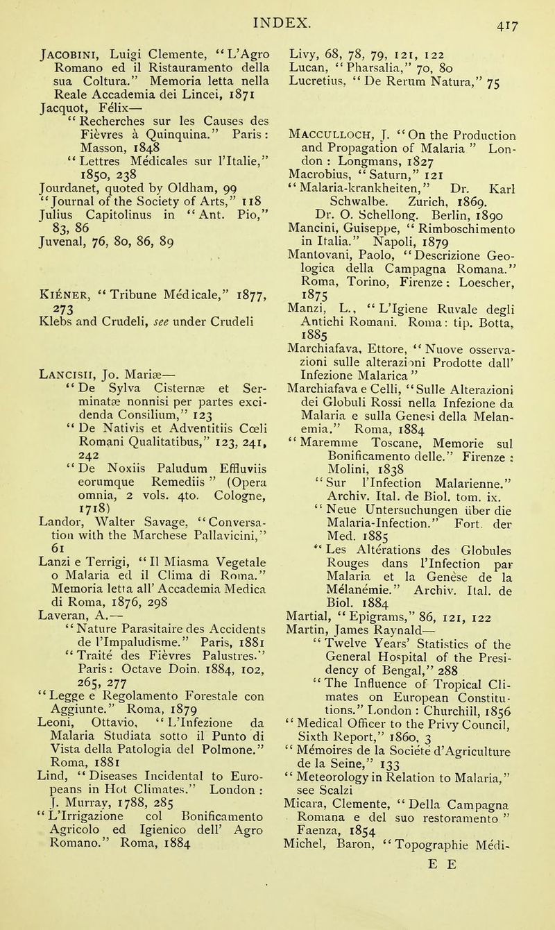 Jacobini, Luigi Clemente, L'Agro Romano ed il Ristauramento della sua Coltura, Memoria letta nella Reale Accademia dei Lincei, 1871 Jacquot, Felix— Recherches sur les Causes des Fievres a Quinquina. Paris: Masson, 1848 Lettres Medicales sur I'ltalie, 1850, 238 Jourdanet, quoted by Oldham, 99 Journal of the Society of Arts, 118 Julius Capitolinus in Ant, Pio, 83, 86 Juvenal, 76, 80, 86, 89 KiENER, Tribune Medicale, 1877, 273 Klebs and Crudeli, see under Crudeli Lancisii, Jo. Mariae— *'De Sylva Cistern?e et Ser- minata? nonnisi per partes exci- denda Consilium, 123 '* De Nativis et Adventitiis Cceli Romani Qualitatibus, 123, 241, 242 De Noxiis Paludum Effluviis eorumque Remediis (Opera omnia, 2 vols. 4to. Cologne, 1718) Landor, Walter Savage, Conversa- tion with the Marchese Pallavicini,*' 61 Lanzi e Terrigi, II Miasma Vegetale o Malaria ed il Clima di Roma. Memoria letta all' Accademia Medica di Roma, 1876, 298 Laveran, A.— Nature Parasitaire des Accidents de rimpaludisme. Paris, 1881 Traite des Fievres Palustres.' Paris: Octave Doin. 1884, 102, 265, 277 Leggee Regolamento Forestale con Aggiunte. Roma, 1879 Leoni, Ottavio, L'Infezione da Malaria Studiata sotto il Punto di Vista della Patologia del Polmone. Roma, 1881 Lind, Diseases Incidental to Euro- peans in Hot Climates. London : J. Murray, 1788, 285 L'Irrigazione col Bonificamento Agricolo ed Igienico dell' Agro Romano. Roma, 1884 Livy, 68, 78, 79, 121, 122 Lucan, Pharsalia, 70, 80 Lucretius, De Rerum Natura, 75 Macculloch, J. On the Production and Propagation of Malaria Lon- don : Longmans, 1827 Macrobius, Saturn, 121 Malaria-krankheiten, Dr. Karl Schwalbe. Zurich, 1869. Dr. O. Schellong, Berlin, 1890 Mancini, Guiseppe, Rimboschimento in Italia. Napoli, 1879 Mantovani, Paolo, Descrizione Geo- logica della Campagna Romana. Roma, Torino, Firenze: Loescher, 1875 Manzi, L., L'Igiene Ruvale degli Antichi Romani. Roma: tip. Botta. 1885 Marchiafava, Ettore, Nuove osserva- zioni sulle alterazioni Prodotte dall' Infezione Malarica Marchiafava e Celli, Sulle Alterazioni dei Globuli Rossi nella Infezione da Malaria e sulla Genesi della Melan- emia. Roma, 1884 Maremme Toscane, Memorie sul Bonificamento delle. Firenze : Molini, 1838 Sur rinfection Malarienne. Archiv. Ital. de Biol, tom. ix. Neue Untersuchungen liber die Malaria-Infection. Fort, der Med. 1885 Les Alterations des Globules Rouges dans I'lnfection par Malaria et la Genese de la Melanemie. Archiv. Ital. de Biol. 1884 Martial, Epigrams, 86, 121, 122 Martin, James Raynald— Twelve Years' Statistics of the General Hospital of the Presi- dency of Bengal, 288 The Influence of Tropical Cli- mates on European Constitu- tions. London : Churchill, 1856 Medical Officer to the Privy Council, Sixth Report, i860, 3 Memoires de la Societe d'Agriculture de la Seine, 133 Meteorology in Relation to Malaria, see Scalzi Micara, Clemente, Della Campagna Romana e del suo restoramento Faenza, 1854 Michel, Baron, Topographic Medi- E E