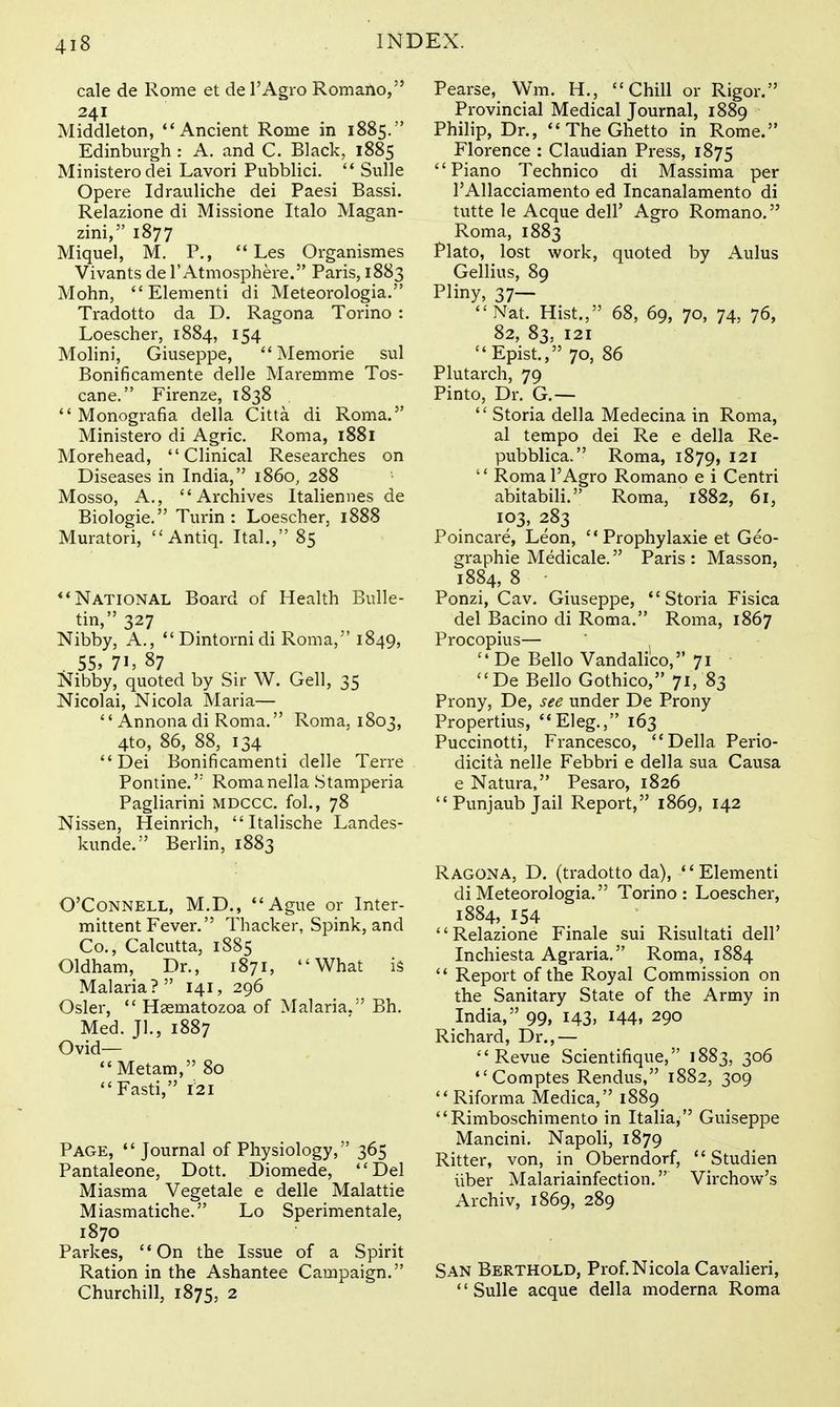 cale de Rome et de I'Agro Romano, 241 Middleton, ''Ancient Rome in 1885. Edinburgh : A. and C. Black, 1885 Ministerodei Lavori Pubblici. Sulle Opere Idrauliche dei Paesi Bassi. Relazione di Missione Italo Magan- zini, 1877 Miquel, M. P., Les Organismes Vivants de 1'Atmosphere. Paris, 1883 Mohn, Elementi di Meteorologia. Tradotto da D. Ragona Torino : Loescher, 1884, 154 Molini, Giuseppe, Memorie sul Bonificamente delle Maremme Tos- cane. Firenze, 1838 Monografia della Citta di Roma. Ministero di Agric. Roma, 1881 Morehead, Clinical Researches on Diseases in India, i860, 288 Mosso, A., Archives Italiennes de Biologie. Turin : Loescher, 1888 Muratori, Antiq. Ital., 85 National Board of Health Bulle- tin, 327 Nibby, A., Dintornidi Roma, 1849, . 55, 71, 87 Nibby, quoted by Sir W. Gell, 35 Nicolai, Nicola Maria— Annona di Roma. Roma, 1803, 4to, 86, 88, 134 Dei Bonificamenti delle Terre Pontine.'' Romanella Stamperia Pagliarini mdccc. fol., 78 Nissen, Heinrich, Italische Landes- kunde. Berlin, 1883 O'CoNNELL, M.D., Ague or Inter- mittent Fever. Thacker, Spink, and Co., Calcutta, 1885 Oldham, Dr., 1871, What is Malaria? 141, 296 Osier, Hgematozoa of Malaria. Bh. Med. Jl., 1887 Ovid— Metam, 80 Fasti, 121 Page, Journal of Physiology, 365 Pantaleone, Dott. Diomede, Del Miasma Vegetale e delle Malattie Miasmatiche. Lo Sperimentale, 1870 Parkas, On the Issue of a Spirit Ration in the Ashantee Campaign. Churchill, 1875, 2 Pearse, Wm. H., Chill or Rigor. Provincial Medical Journal, 1889 Philip, Dr., The Ghetto in Rome. Florence : Claudian Press, 1875 Piano Technico di Massima per TAllacciamento ed Incanalamento di tutte le Acque dell' Agro Romano. Roma, 1883 Plato, lost work, quoted by Aulus Gellius, 89 Pliny, 37— Nat. Hist., 68, 69, 70, 74, 76, 82, 83, 121 Epist., 70, 86 Plutarch, 79 Pinto, Dr. G.— Storia della Medecina in Roma, al tempo dei Re e della Re- pubblica. Roma, 1879, 121 Roma I'Agro Romano e i Centri abitabili. Roma, 1882, 61, 103, 283 Poincare, Leon, Prophylaxie et Geo- graphic Medicale. Paris : Masson, 1884, 8 ■ Ponzi, Cav. Giuseppe, Storia Fisica del Bacino di Roma. Roma, 1867 Procopius— De Bello Vandali'co, 71 De Bello Gothico, 71, 83 Prony, De, see under De Prony Propertius, Eleg., 163 Puccinotti, Francesco, Delia Perio- dicita nelle Febbri e della sua Causa e Natura, Pesaro, 1826 Punjaub Jail Report, 1869, 142 Ragona, D. (tradotto da), Elementi di Meteorologia. Torino: Loescher, 1884, 154 Relazione Finale sui Risultati dell' Inchiesta Agraria, Roma, 1884 Report of the Royal Commission on the Sanitary State of the Army in India, 99, 143, 144, 290 Richard, Dr.,— Revue Scientifique, 1883, 306 Comptes Rendus, 1882, 309 Riforma Medica, 1889 Rimboschimento in Italia, Guiseppe Mancini. Napoli, 1879 Ritter, von, in Oberndorf, Studien liber Malariainfection. Virchow's Archiv, 1869, 289 San Berthold, Prof.Nicola Cavalieri, '' Sulle acque della moderna Roma