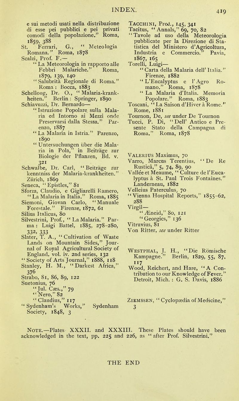 e sui metodi usati nella distribuzione di esse pei pubblici e pei privati comodi della popolazione. Roma, 1859, 388 St. Ferrari, G., Meteologia Romana. Roma, 1878 Scalzi, Prof. F.— La Meteorologia in rapportoalle Febbri Malariche. Roma, 1879. 139, 140 Sahibrita Regionale di Roma. Roma : Bocca, 1883 Schellong, Dr. O., Malaria-krank- heiten. Berlin : Springer, 1890 Schiavuzzi, Dr. Bernardo— Istruzione Popolare sulla Mala- ria ed Intorno ai Mezzi onde Preservarsi dalla Stessa. Par- enzo, 1887 La Malaria in Istria. Parenzo, 1890 Untersuchungen iiber die Mala- ria in Pola, in Beitrage zur Biologie der Pflanzen, Bd. v. 321 Schwalbe, Dr. Carl, Beitrage zur kenntniss der Malaria-krankheiten. Ziirich, 1869 Seneca, Epistles, 81 Sforza, CI audio, e Gigliarelli Ramero, La Malaria in Italia. Roma, 1885 Siemoni, Giovan Carlo, Manuale Forestale. Firenze, 1872, 61 Silius Italicus, 80 Silvestrini, Prof., LaMalaria. Par- ma : Luigi Battel, 1885, 278-280, 332, 333 Slater, T. A,, Cultivation of Waste Lands on Mountain Sides, Jour- nal of Royal Agricultural Society of England, vol. iv. 2nd series, 132 Society of Arts Journal, 1888, 118 Stanley, H. M., Darkest Africa, 376 Strabo, 81, 86, 89, 122 Suetonius, 76 Jul. Cks., 79 Nero, 82 Claudius, 117 Sydenham's Works, Sydenham Society, 1848, 3 Tacchini, Prof., 145, 341 Tacitus, Annals, 69, 70, 82 Tavole ad uso della Meteorologia pubblicate per la Direzione di Sta- tistica del Ministero d'Agricoltura, Industria e Commercio. Pavia, 1867, 165 Torelli, Luigi— Carta della Malaria dell' Italia. Firenze, 1882 L'Eucalyptus e I'Agro Ro- mano. Roma, 1878 La Malaria d'ltalia. Memoria Popolare. Roma, 1883 Toscani, La Saison d'Hiver a Rome. Rome, 1881 Tournon, De, see under De Tournon Tucci, P. Di, Deir Antico e Pre- sente Stato della Campagna di Roma. Roma, 1878 Valerius Maximus, 70 Varro, Marcus Terentius, '' De Re Rustica, 5, 74, 89, 90 Vallee et Meaume, Culture de 1'Euca- lyptus a St. Paul Trois Fontaines. Landerneau, 1882 Velleius PaterculuS; 70 Vienna Hospital Reports, 1855-62, 288 Virgil— ^Eneid, 80, 121 Georgics, 136 Vitruvius, 81 Von Ritter, see under Ritter Westphal, J. H., Die Romische Kampagne. Berlin, 1829, 55, 87, 117 Wood, Reichert, and Hare, A Con- tribution to our Knowledge of Fever. Detroit, Mich. : G. S. Davis, 1886 ZiEMSSEN, Cyclopaedia of Medicine, 3 Note.—Plates XXXII. and XXXIII. These Plates should have been acknowledged in the text, pp. 225 and 226, as after Prof. Silvestrini. THE END