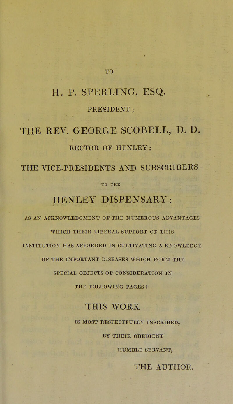 TO H. P. SPERLING, ESQ. PRESIDENT; THE REV. GEORGE SCOBELL, D. D. RECTOR OF HENLEY; THE VICE-PRESIDENTS AND SUBSCRIBERS TO THE HENLEY DISPENSARY: AS AN ACKNOWLEDGMENT OF THE NUMEROUS ADVANTAGES WHICH THEIR LIBERAL SUPPORT OF THIS INSTITUTION HAS AFFORDED IN CULTIVATING A KNOWLEDGE OF THE IMPORTANT DISEASES WHICH FORM THE SPECIAL OBJECTS OF CONSIDERATION IN THE FOLLOWING PAGES : THIS WORK IS MOST RESPECTFULLY INSCRIBED, BY THEIR OBEDIENT HUMBLE SERVANT, THE AUTHOR.