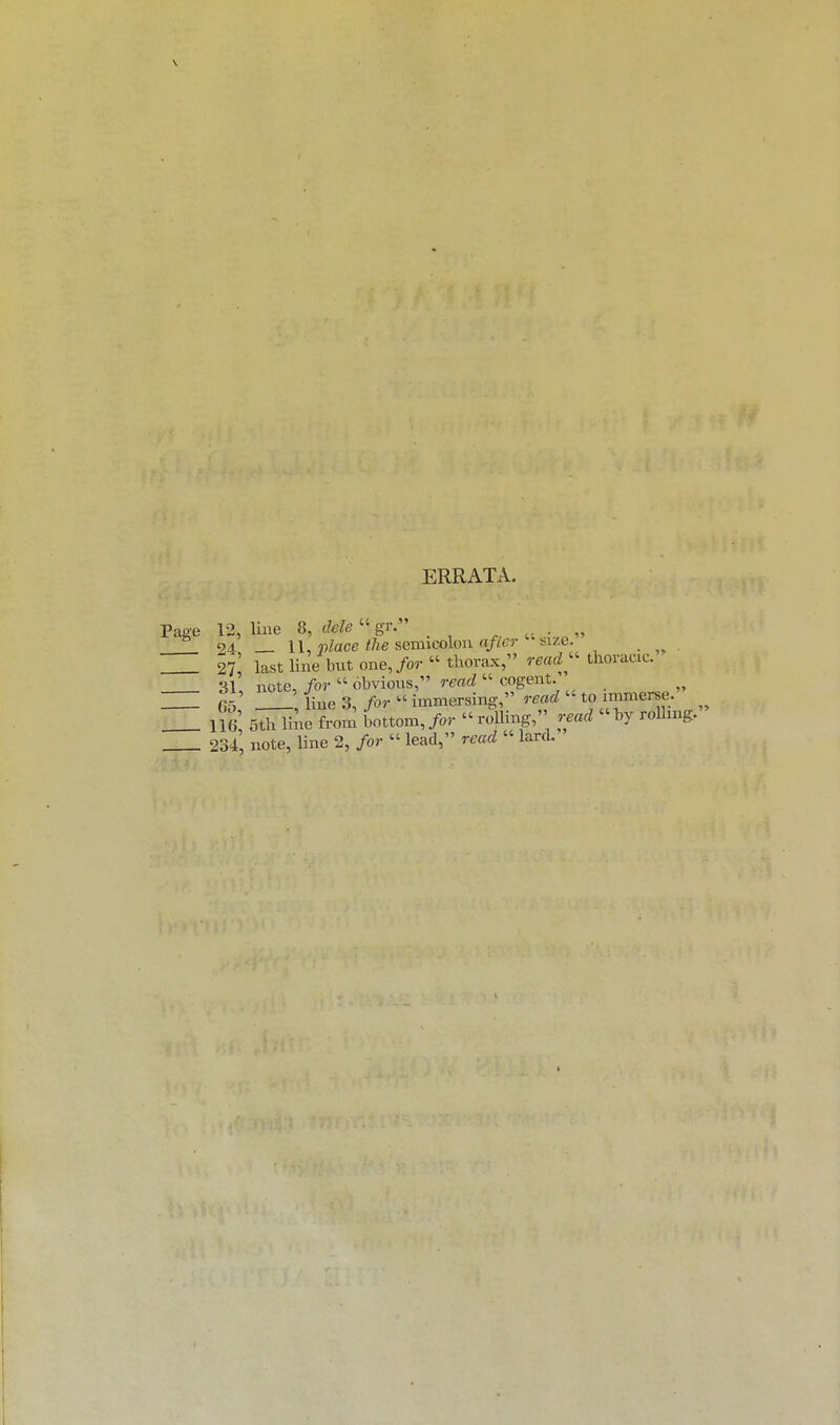 ERRATA. Page 12, line 8, dele  gr. ' . .. 24, — 11, place the semicolon aficr -size 27 last lineTbut one, /or  thorax, read  thoracic. 31, note, for  obvious, ratd  cogent. 65' Hue 3, for  immersing, read  to immerse. _ if, 5¥line from bottom,>• rolling, read by rolling. _ 234, note, line 2, for  lead, read lard.