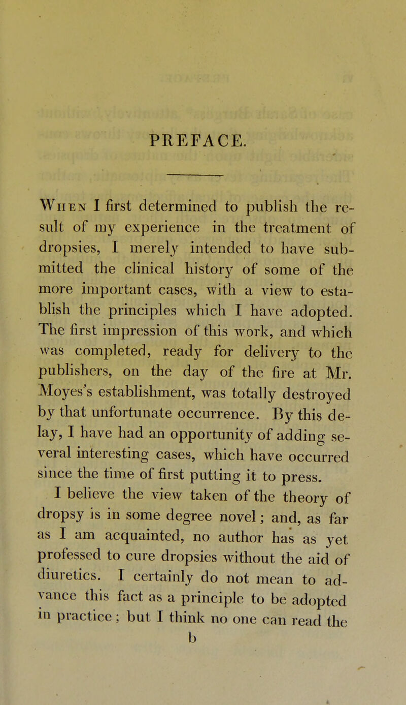 When I first determined to publish the re- sult of my experience in the treatment of dropsies, I merely intended to have sub- mitted the clinical history of some of the more important cases, with a view to esta- blish the principles which I have adopted. The first impression of this work, and which was completed, ready for delivery to the publishers, on the day of the fire at Mr. Moyes's establishment, was totally destroyed by that unfortunate occurrence. By this de- lay, I have had an opportunity of adding se- veral interesting cases, which have occurred since the time of first putting it to press. I believe the view taken of the theory of dropsy is in some degree novel; and, as far as I am acquainted, no author has as yet professed to cure dropsies without the aid of diuretics. I certainly do not mean to ad- vance this fact as a principle to be adopted in practice; but I think no one can read the b 4