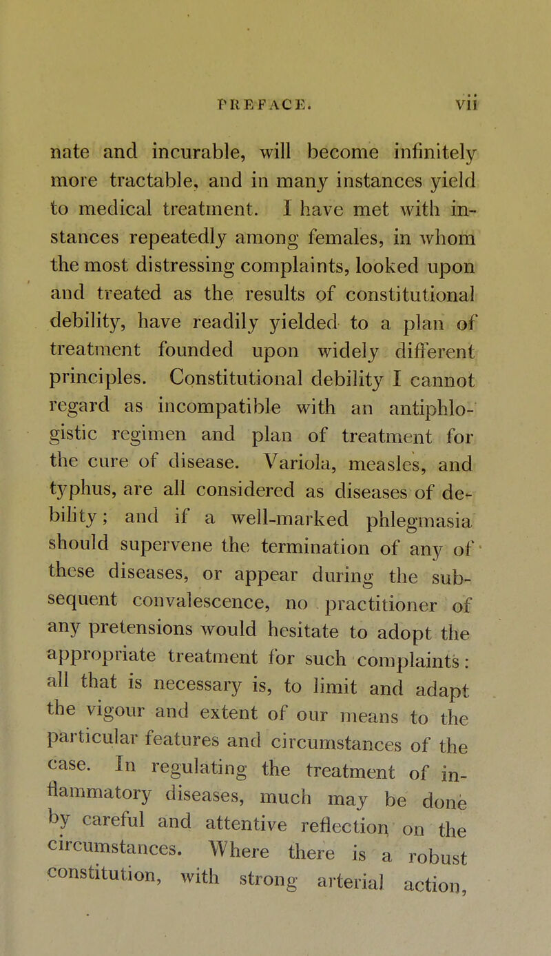 nate and incurable, will become infinitely more tractable, and in many instances yield to medical treatment. I have met with in- stances repeatedly among females, in whom the most distressing complaints, looked upon and treated as the results of constitutional debility, have readily yielded to a plan of treatment founded upon widely different principles. Constitutional debility I cannot regard as incompatible with an antiphlo- gistic regimen and plan of treatment for the cure of disease. Variola, measles, and typhus, are all considered as diseases of de- bility; and if a well-marked phlegmasia should supervene the termination of any of these diseases, or appear during the sub- sequent convalescence, no practitioner of any pretensions would hesitate to adopt the appropriate treatment for such complaints : all that is necessary is, to limit and adapt the vigour and extent of our means to the particular features and circumstances of the case. In regulating the treatment of in- flammatory diseases, much may be done by careful and attentive reflection on the circumstances. Where there is a robust constitution, with strong arterial action,