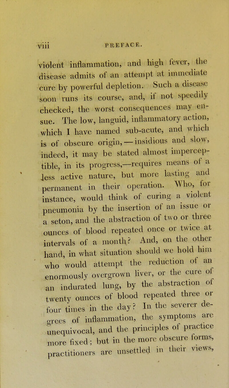 • • • Vlll PREFACE. violent inflammation, and high fever, the disease admits of an attempt at immediate cure by powerful depletion. Such a disease soon runs its course, and, if not speedily checked, the worst consequences may en- sue. The low, languid, inflammatory action, which I have named sub-acute, and which is of obscure origin, —insidious and slow, indeed, it may be stated almost impercep- tible, in its progress,—requires means of a less active nature, but more lasting and permanent in their operation. Who, for instance, would think of curing a violent pneumonia by the insertion of an issue or a seton, and the abstraction of two or three ounces of blood repeated once or twice at intervals of a month? And, on the other hand, in what situation should we hold him who would attempt the reduction of an enormously overgrown liver, or the cure of an indurated lung, by the abstraction of twenty ounces of blood repeated three or four times in the day ? In the severer de- grees of inflammation, the symptoms are unequivocal, and the principles of practice more fixed; but in the more obscure forms, practitioners are unsettled in their views,