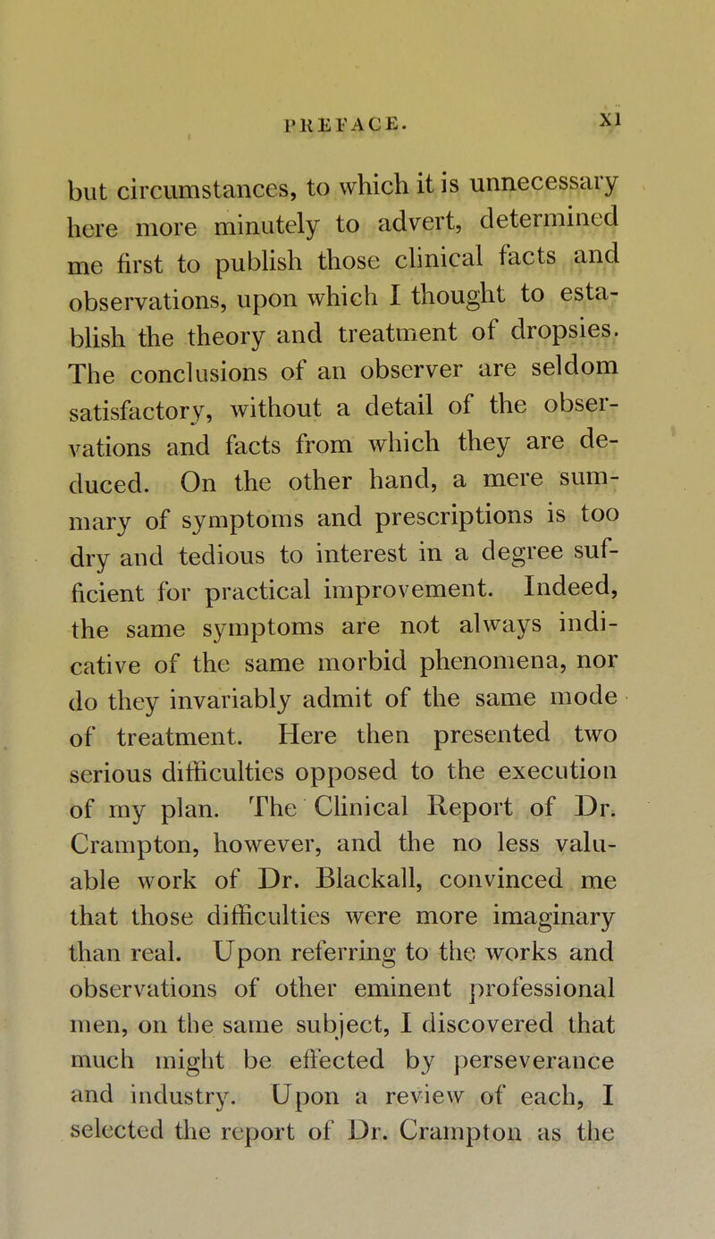 P K E T A C E ■ but circumstances, to which it is unnecessary here more minutely to advert, determined me first to publish those clinical facts and observations, upon which I thought to esta- blish the theory and treatment of dropsies. The conclusions of an observer are seldom satisfactory, without a detail of the obser- vations and facts from which they are de- duced. On the other hand, a mere sum- mary of symptoms and prescriptions is too dry and tedious to interest in a degree suf- ficient for practical improvement. Indeed, the same symptoms are not always indi- cative of the same morbid phenomena, nor do they invariably admit of the same mode of treatment. Here then presented two serious difficulties opposed to the execution of my plan. The Clinical Report of Dr. Crampton, however, and the no less valu- able work of Dr. Blackall, convinced me that those difficulties were more imaginary than real. Upon referring to the works and observations of other eminent professional men, on the same subject, I discovered that much might be effected by perseverance and industry. Upon a review of each, I selected the report of Dr. Crampton as the