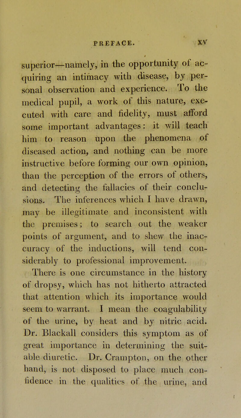 superior—namely, in the opportunity of ac- quiring an intimacy with disease, by per- sonal observation and experience. To the medical pupil, a work of this nature, exe- cuted with care and fidelity, must afford some important advantages: it will teach him to reason upon the phenomena of diseased action, and nothing can be more instructive before forming our own opinion, than the perception of the errors of others, and detecting the fallacies of their conclu- sions. The inferences which I have drawn, may be illegitimate and inconsistent with the premises; to search out the weaker points of argument, and to shew the inac- curacy of the inductions, will tend con- siderably to professional improvement. There is one circumstance in the history of dropsy, which has not hitherto attracted that attention which its importance would seem to warrant. I mean the coagulability of the urine, by heat and by nitric acid. Dr. Blackall considers this symptom as of great importance in determining the suit- able diuretic. Dr. Crampton, on the other hand, is not disposed to place much con- fidence in the qualities of the urine, and