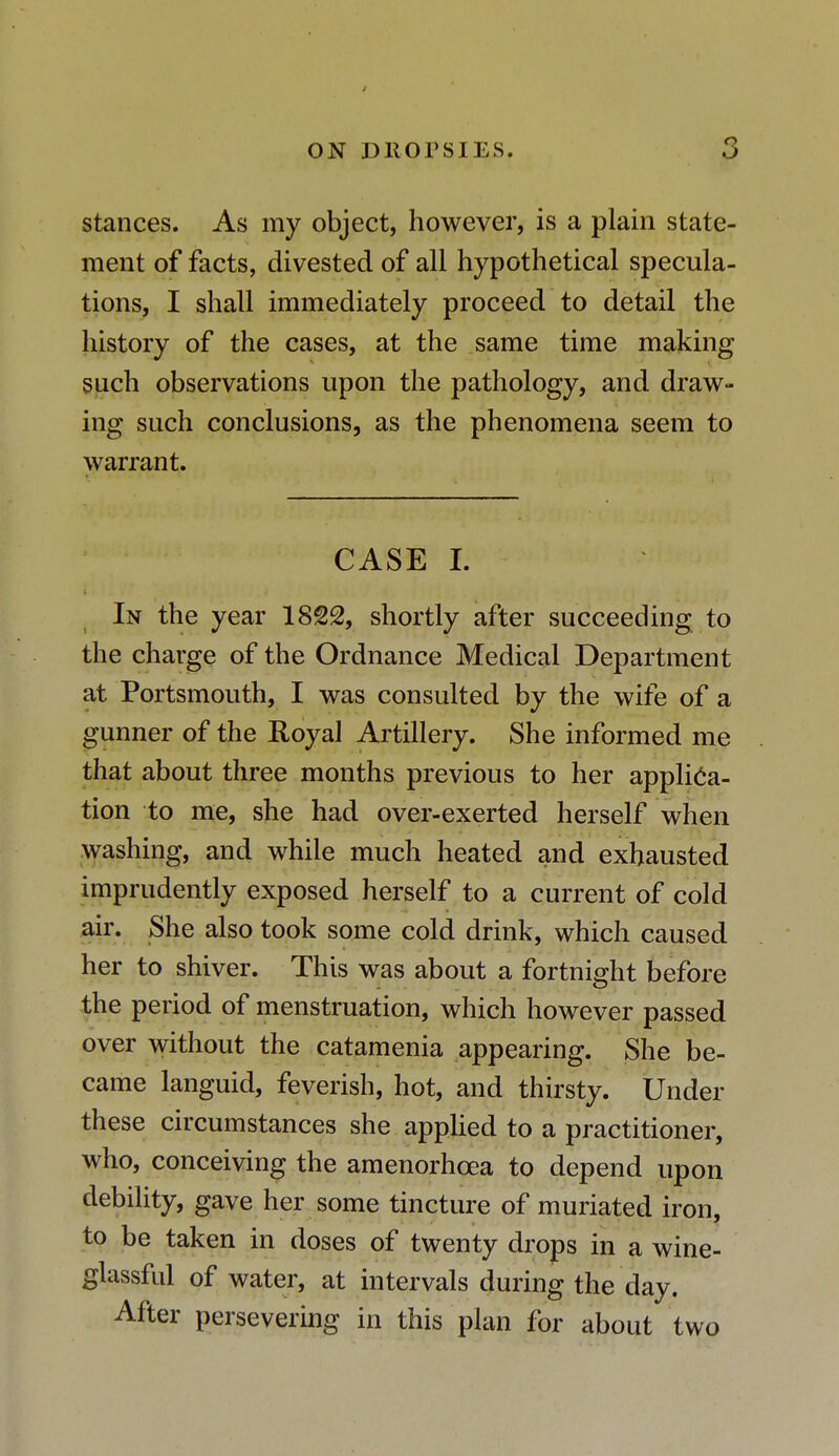 J ON DROPSIES. 3 stances. As my object, however, is a plain state- ment of facts, divested of all hypothetical specula- tions, I shall immediately proceed to detail the history of the cases, at the same time making such observations upon the pathology, and draw- ing such conclusions, as the phenomena seem to warrant. CASE I. In the year 1822, shortly after succeeding to the charge of the Ordnance Medical Department at Portsmouth, I was consulted by the wife of a gunner of the Royal Artillery. She informed me that about three months previous to her applica- tion to me, she had over-exerted herself when washing, and while much heated and exhausted imprudently exposed herself to a current of cold air. She also took some cold drink, which caused her to shiver. This was about a fortnight before the period of menstruation, which however passed over without the catamenia appearing. She be- came languid, feverish, hot, and thirsty. Under these circumstances she applied to a practitioner, who, conceiving the amenorhcea to depend upon debility, gave her some tincture of muriated iron, to be taken in doses of twenty drops in a wine- glassful of water, at intervals during the day. After persevering in this plan for about two