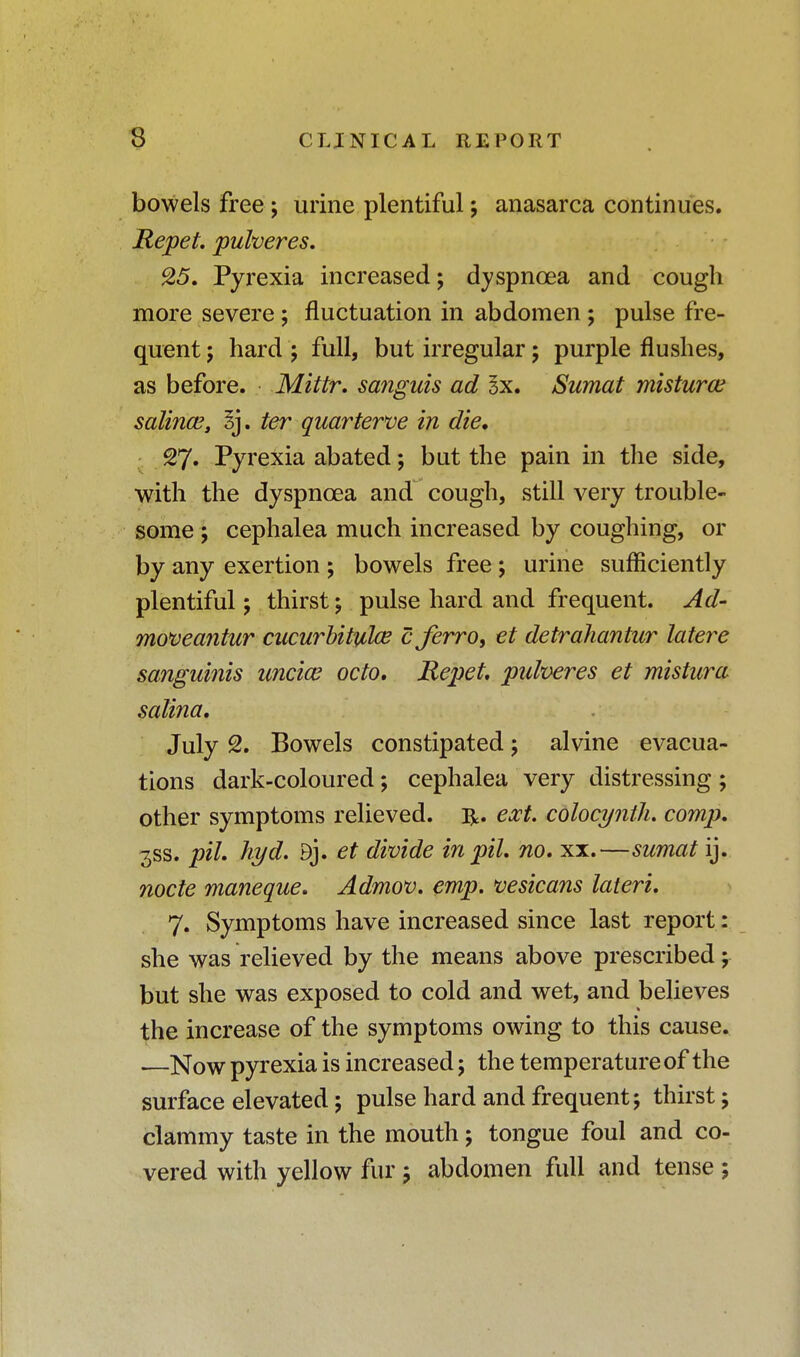 bowels free; urine plentiful; anasarca continues. Repet puheres. &5. Pyrexia increased; dyspnoea and cough more severe ; fluctuation in abdomen; pulse fre- quent ; hard ; full, but irregular; purple flushes, as before. Mittr. sanguis ad Sx. Sumat misturce salince, I], ter quarterve in die* 27. Pyrexia abated; but the pain in the side, with the dyspnoea and cough, still very trouble- some ; cephalea much increased by coughing, or by any exertion ; bowels free ; urine sufficiently plentiful; thirst; pulse hard and frequent. Ad- moveantur cucurbitulce c jerro, et detrahantur latere sanguinis uncice octo. Repet puheres et mistura salina, July 2. Bowels constipated; alvine evacua- tions dark-coloured; cephalea very distressing ; other symptoms relieved. ext. colocyntlu comp. 3SS. pil. hyd. 9j. et divide in pit, no. xx.—sumat ij. nocte maneque. Admov. emp. vesicans laterL 7. Symptoms have increased since last report: she was relieved by the means above prescribed; but she was exposed to cold and wet, and believes the increase of the symptoms owing to this cause. •—Now pyrexia is increased; the temperature of the surface elevated; pulse hard and frequent; thirst; clammy taste in the mouth; tongue foul and co- vered with yellow fur 5 abdomen full and tense ;