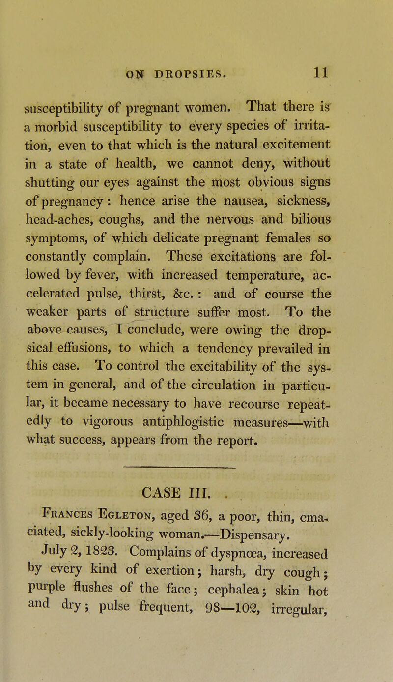susceptibility of pregnant women. That there is a morbid susceptibility to every species of irrita- tion, even to that which is the natural excitement in a state of health, we cannot deny, without shutting our eyes against the most obvious signs of pregnancy: hence arise the nausea, sickness, head-aches, coughs, and the nervous and bilious symptoms, of which delicate pregnant females so constantly complain. These excitations are fol- lowed by fever, with increased temperature, ac- celerated pulse, thirst, &c.: and of course the weaker parts of structure suffer most. To the above causes, I conclude, were owing the drop- sical effusions, to which a tendency prevailed in this case. To control the excitability of the sys- tem in general, and of the circulation in particu- lar, it became necessary to have recourse repeat- edly to vigorous antiphlogistic measures—with what success, appears from the report. CASE III. . Frances Egleton, aged 36, a poor, thin, ema- ciated, sickly-looking woman.—Dispensary. July % 1823. Complains of dyspnoea, increased by every kind of exertion; harsh, dry cough; purple flushes of the face; cephalea; skin hot and dry; pulse frequent, 98—102, irregular,