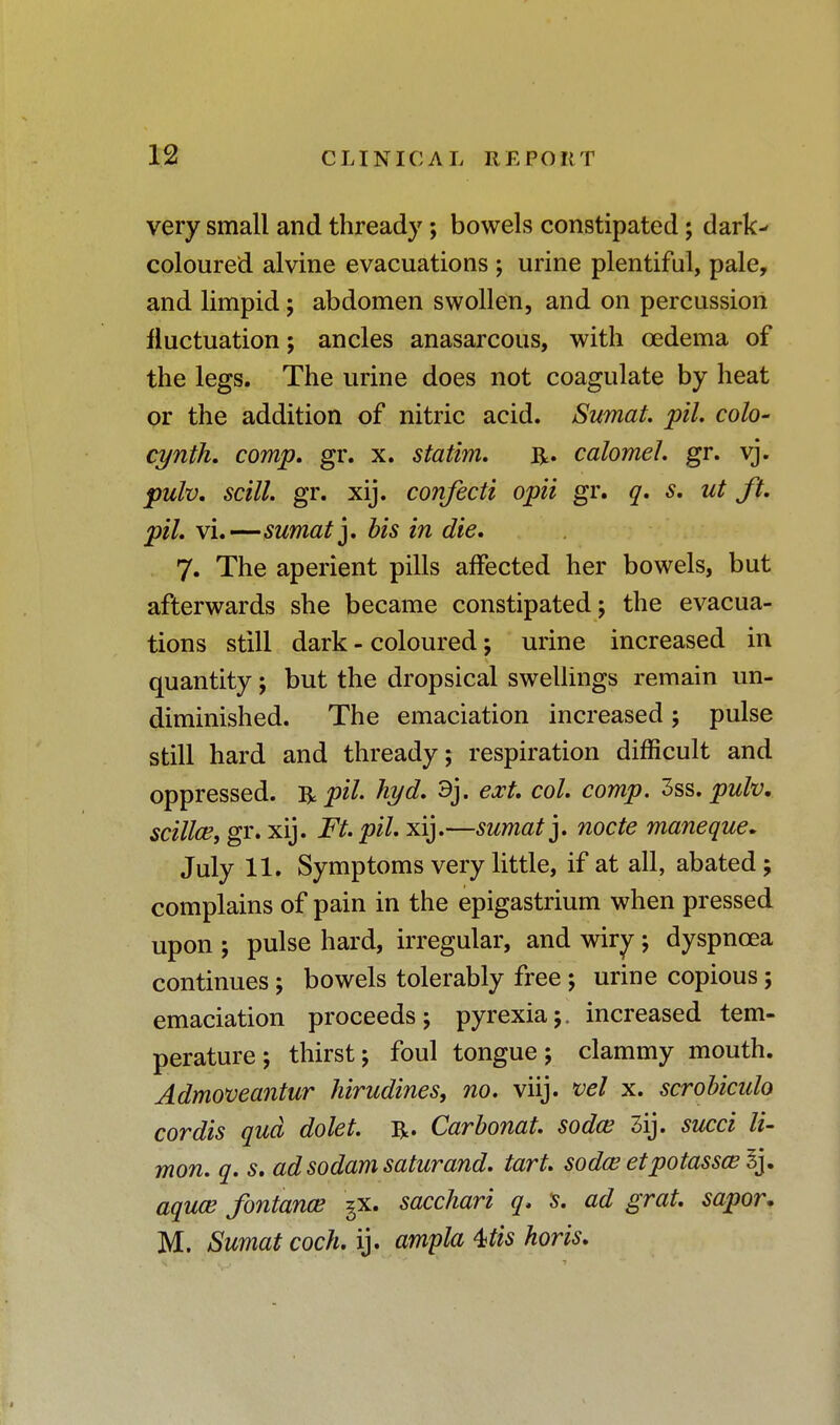 very small and thready; bowels constipated; dark- coloured alvine evacuations ; urine plentiful, pale, and limpid; abdomen swollen, and on percussion fluctuation; ancles anasarcous, with oedema of the legs. The urine does not coagulate by heat or the addition of nitric acid. Swnat. pil. colo- cynth. comp. gr. x. statim. R. calomel, gr. vj. pulv. scill. gr. xij. confecti opii gr. q. s. ut ft. pil. \i.—sumat]. bis in die. 7. The aperient pills affected her bowels, but afterwards she became constipated; the evacua- tions still dark - coloured; urine increased in quantity; but the dropsical swellings remain un- diminished. The emaciation increased; pulse still hard and thready; respiration difficult and oppressed, fypil. hyd. 9j. ext. col. comp. 3ss. pulv, scillce, gr. xij. Ft. pil. xij.—sumatj. node maneque. July 11. Symptoms very little, if at all, abated; complains of pain in the epigastrium when pressed upon ; pulse hard, irregular, and wiry; dyspnoea continues; bowels tolerably free; urine copious; emaciation proceeds; pyrexia;, increased tem- perature; thirst; foul tongue; clammy mouth. Admoveantur hirudines, no. viij. vel x. scrobicido cordis qua dolet. R. Carbonat. sodce 3ij. succi li- mon. q. s. ad sodam saturand. tart, sodce etpotasscel^ aquce fontance gx. sacchari q. s. ad grat. sapor. M. Sumat coch. ij. ampla 4>tis horis.