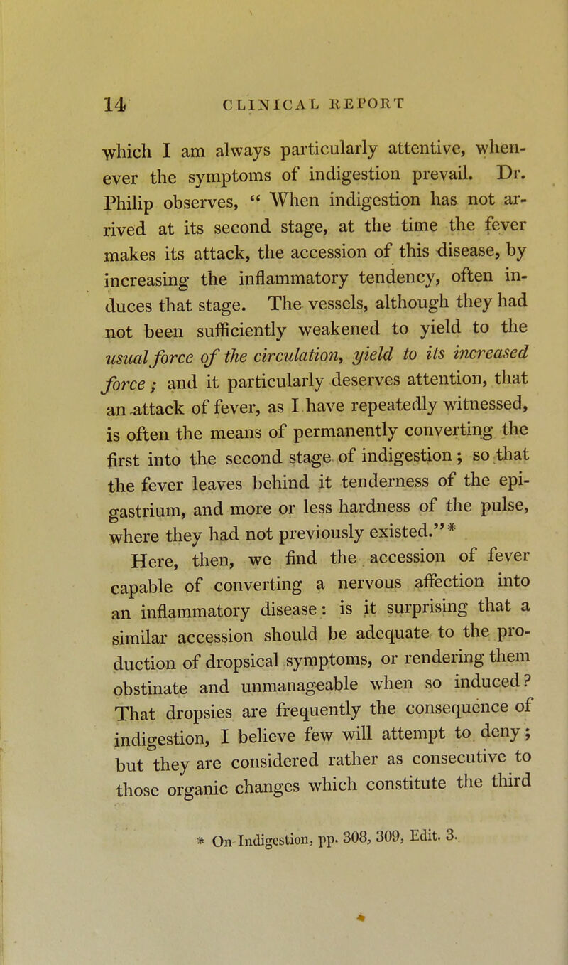 which I am always particularly attentive, when- ever the symptoms of indigestion prevail. Dr. Philip observes,  When indigestion has not ar- rived at its second stage, at the time the fever makes its attack, the accession of this disease, by increasing the inflammatory tendency, often in- duces that stage. The vessels, although they had not been sufficiently weakened to yield to the usual force of the circulation, yield to its increased force | and it particularly deserves attention, that an .attack of fever, as I.have repeatedly witnessed, is often the means of permanently converting the first into the second stage of indigestion; so that the fever leaves behind it tenderness of the epi- gastrium, and more or less hardness of the pulse, where they had not previously existed.* Here, then, we find the accession of fever capable of converting a nervous affection into an inflammatory disease: is it surprising that a similar accession should be adequate to the pro- duction of dropsical symptoms, or rendering them obstinate and unmanageable when so induced? That dropsies are frequently the consequence of indigestion, I believe few will attempt to deny; but they are considered rather as consecutive to those organic changes which constitute the third * On Indigestion, pp. 308, 309, Edit. 3.