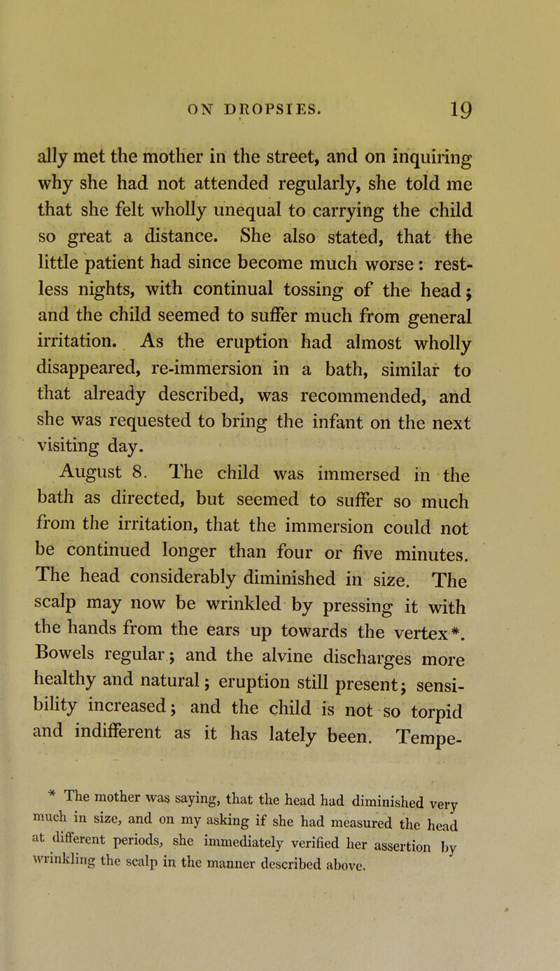 ally met the mother in the street, and on inquiring why she had not attended regularly, she told me that she felt wholly unequal to carrying the child so great a distance. She also stated, that the little patient had since become much worse : rest- less nights, with continual tossing of the head; and the child seemed to suffer much from general irritation. As the eruption had almost wholly disappeared, re-immersion in a bath, similar to that already described, was recommended, and she was requested to bring the infant on the next visiting day. August 8. The child was immersed in the bath as directed, but seemed to suffer so much from the irritation, that the immersion could not be continued longer than four or five minutes. The head considerably diminished in size. The scalp may now be wrinkled by pressing it with the hands from the ears up towards the vertex *. Bowels regular; and the alvine discharges more healthy and natural; eruption still present; sensi- bility increased; and the child is not so torpid and indifferent as it has lately been. Tempe- * The mother was saying, that the head had diminished very much in size, and on my asking if she had measured the head at different periods, she immediately verified her assertion by wrinkling the scalp in the manner described above.