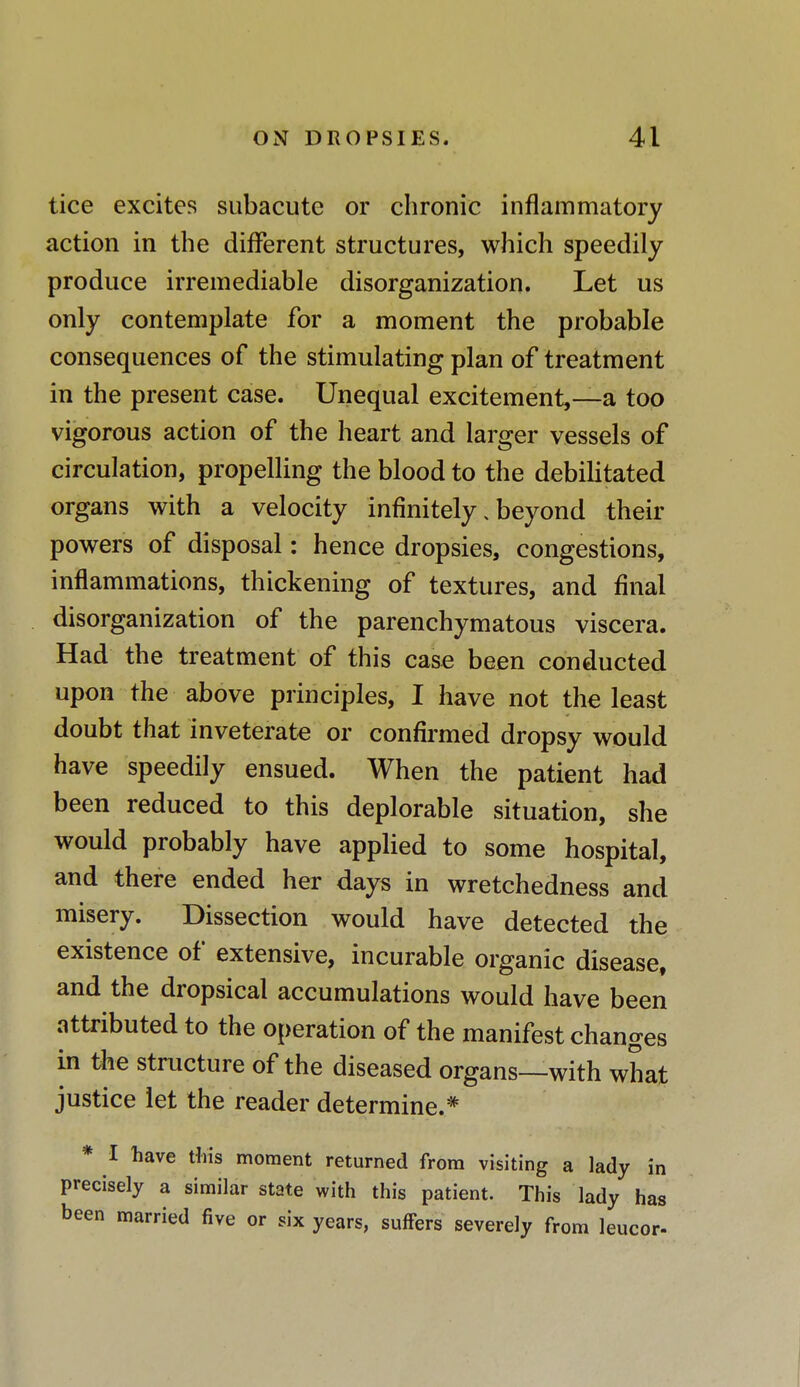 tice excites subacute or chronic inflammatory action in the different structures, which speedily produce irremediable disorganization. Let us only contemplate for a moment the probable consequences of the stimulating plan of treatment in the present case. Unequal excitement,—a too vigorous action of the heart and larger vessels of circulation, propelling the blood to the debilitated organs with a velocity infinitely, beyond their powers of disposal: hence dropsies, congestions, inflammations, thickening of textures, and final disorganization of the parenchymatous viscera. Had the treatment of this case been conducted upon the above principles, I have not the least doubt that inveterate or confirmed dropsy would have speedily ensued. When the patient had been reduced to this deplorable situation, she would probably have applied to some hospital, and there ended her days in wretchedness and misery. Dissection would have detected the existence of extensive, incurable organic disease, and the dropsical accumulations would have been attributed to the operation of the manifest changes in the structure of the diseased organs—with what justice let the reader determine.* * I have tins moment returned from visiting a lady in precisely a similar state with this patient. This lady has been married five or six years, suffers severely from leucor-