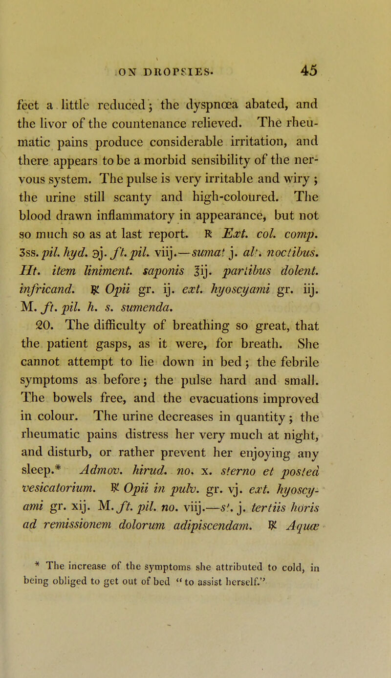 feet a little reduced; the dyspnoea abated, and the livor of the countenance relieved. The rheu- matic pains produce considerable irritation, and there appears to be a morbid sensibility of the ner- vous system. The pulse is very irritable and wiry ; the urine still scanty and high-coloured. The blood drawn inflammatory in appearance, but not so much so as at last report. R Ext. col. comp. 3ss. pil. hyd. 3]. ft. pil. viij.—sumat j. altx noctibas. Ht. item liniment, saponis |ij. parlibus dolent. infricand. Opii gr. ij. ext. hyoscyami gr. iij. M. ft. pil. h. s. sumenda. 20. The difficulty of breathing so great, that the patient gasps, as it were, for breath. She cannot attempt to lie down in bed; the febrile symptoms as before; the pulse hard and small. The bowels free, and the evacuations improved in colour. The urine decreases in quantity; the rheumatic pains distress her very much at night, and disturb, or rather prevent her enjoying any sleep.* Admov. hirud. no. x. sterno el posted vesicatorium. W- Opii in pulv. gr. vj. ext. hyoscy- ami gr. xij. M.ft. pil. no. viij.—s\ j. tertiis horis ad remissionem dolorum adipiscendam. W- Aquce * The increase of the symptoms she attributed to cold, in being obliged to get out of bed  to assist herself.