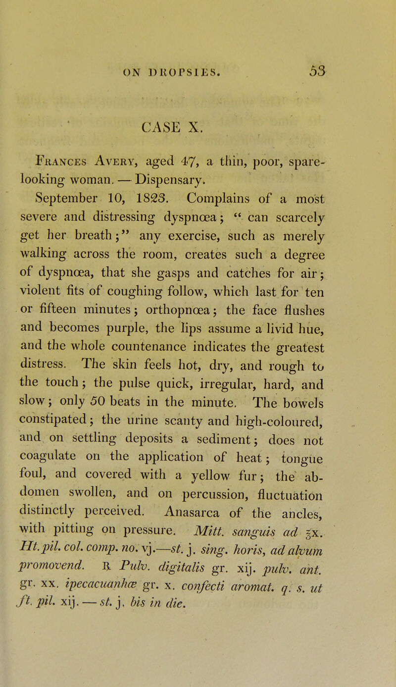 CASE X. Frances Avery, aged 47, a thin, poor, spare- looking woman. — Dispensary. September 10, 1823. Complains of a most severe and distressing dyspnoea;  can scarcely get her breath; any exercise, such as merely walking across the room, creates such a degree of dyspnoea, that she gasps and catches for air; violent fits of coughing follow, which last for ten or fifteen minutes; orthopncea; the face flushes and becomes purple, the lips assume a livid hue, and the whole countenance indicates the greatest distress. The skin feels hot, dry, and rough to the touch; the pulse quick, irregular, hard, and slow; only 50 beats in the minute. The bowels constipated; the urine scanty and high-coloured, and on settling deposits a sediment; does not coagulate on the application of heat; tongue foul, and covered with a yellow fur; the ab- domen swollen, and on percussion, fluctuation distinctly perceived. Anasarca of the ancles, with pitting on pressure. Mitt, sanguis ad §x. Ht.pilcol.comp.no.\].~st.]. sing, horis, ad ahum promovend. H Pidv. digitalis gr. xij. pulv. ant. gr. xx. ipecacuanha? gr. x. confecti aromat. q. s. ut ft. pil xij. — st. j. bis in die.