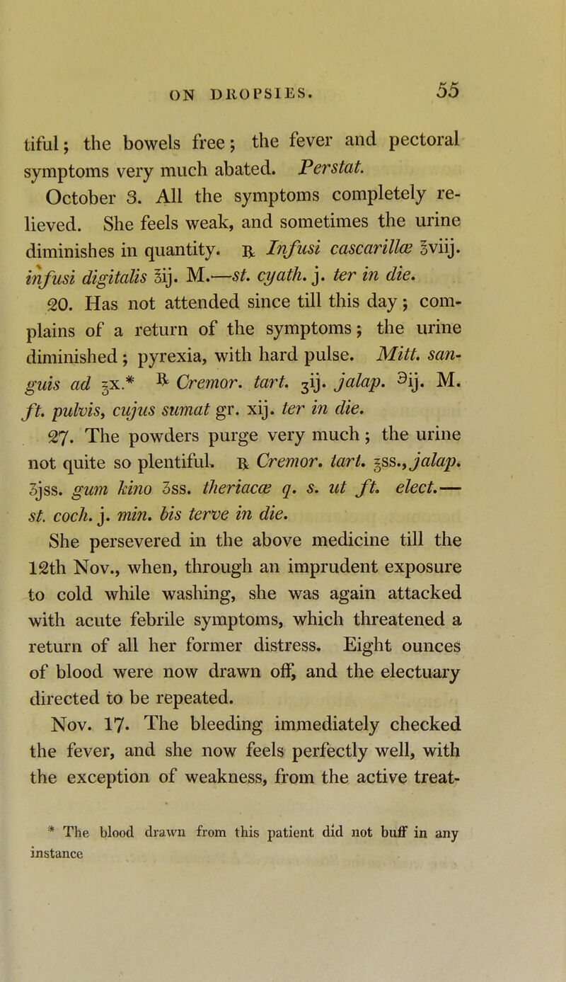 tiful; the bowels free; the fever and pectoral symptoms very much abated. Perstat. October 3. All the symptoms completely re- lieved. She feels weak, and sometimes the urine diminishes in quantity. & Infusi cascarillce Sviij. infusi digitalis gij. M.—st. cyath. j. ter in die. 20. Has not attended since till this day; com- plains of a return of the symptoms; the urine diminished; pyrexia, with hard pulse. Mitt, san- guis ad §x* & Cremor. tart. 3ij. jalap. 9ij. M. ft. pulvis, cujus sumat gr. xij. ter in die. 27. The powders purge very much; the urine not quite so plentiful, r Cremor. tart. §ss., jalap. 3jss. gum kino 3ss. thertacce q. s. ut ft. elect.— st. cock. j. min. bis terve in die. She persevered in the above medicine till the 12th Nov., when, through an imprudent exposure to cold while washing, she was again attacked with acute febrile symptoms, which threatened a return of all her former distress. Eight ounces of blood were now drawn off, and the electuary directed to be repeated. Nov. 17« The bleeding immediately checked the fever, and she now feels perfectly well, with the exception of weakness, from the active treat- * The blood drawn from this patient did not buff in any instance