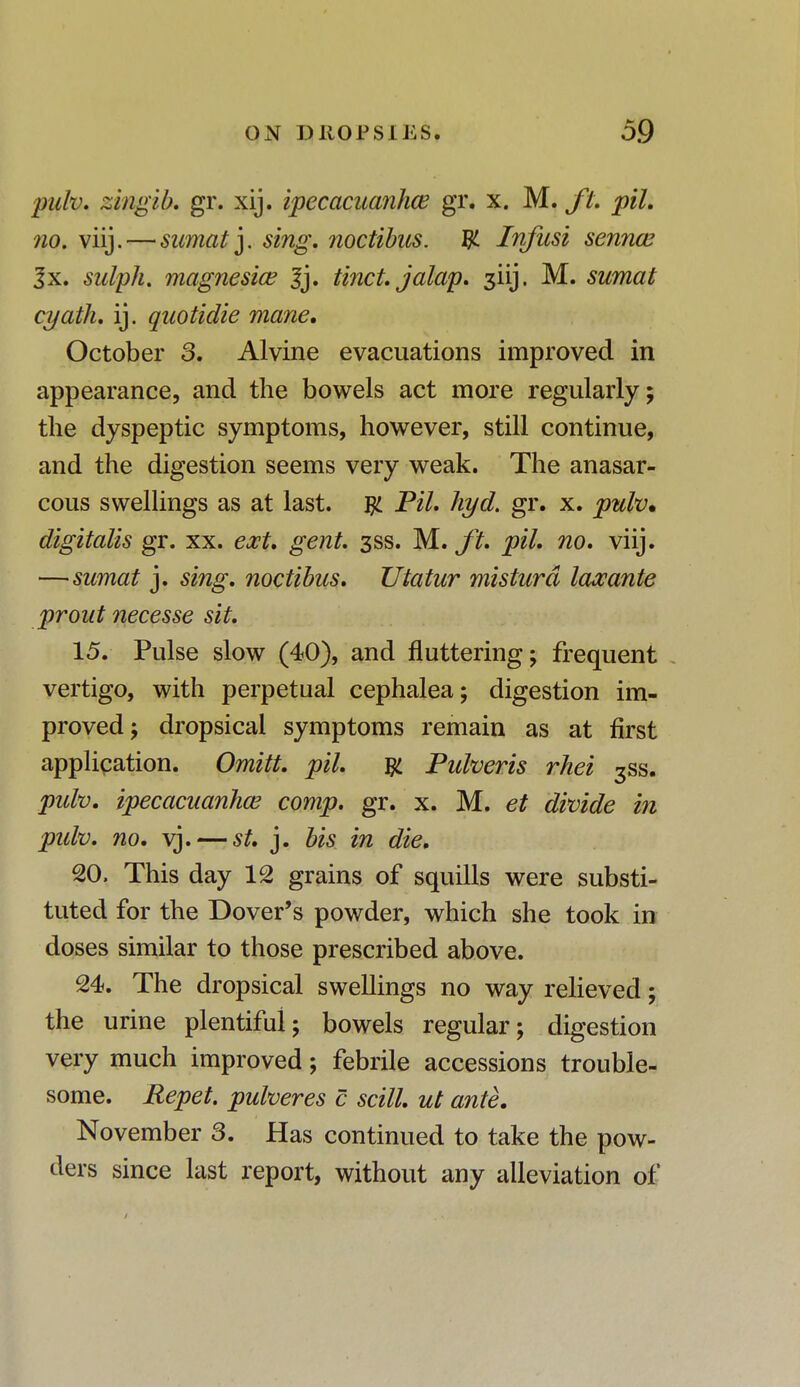 pidv. zingib. gr. xij. ipecacuanha? gr. x. M. ft. pit. no. viij.—sumat y sing, noctibus. ty. Infusi senna? 3x. sulph. magnesia? 3j. tinct. jalap. 3iij. M. sumat cyath. ij. quotidie mane. October 3. Alvine evacuations improved in appearance, and the bowels act more regularly; the dyspeptic symptoms, however, still continue, and the digestion seems very weak. The anasar- cous swellings as at last. # Til. hyd. gr. x. pulv. digitalis gr. xx. ext. gent. 3SS. M. ft. pil. no. viij. —sumat j. sing, noctibus. Utatur misturd laocante prout necesse sit. 15. Pulse slow (40), and fluttering; frequent vertigo, with perpetual cephalea; digestion im- proved; dropsical symptoms remain as at first application. Omitt. pil. # Pulveris rhei 3ss. pidv. ipecacuanha? comp. gr. x. M. et divide in pidv. no. vj. — st. j. bis in die. 20. This day 12 grains of squills were substi- tuted for the Dover's powder, which she took in doses similar to those prescribed above. 24. The dropsical swellings no way relieved; the urine plentiful; bowels regular; digestion very much improved; febrile accessions trouble- some. Repet. pulveres c scill. ut ante. November 3. Has continued to take the pow- ders since last report, without any alleviation of