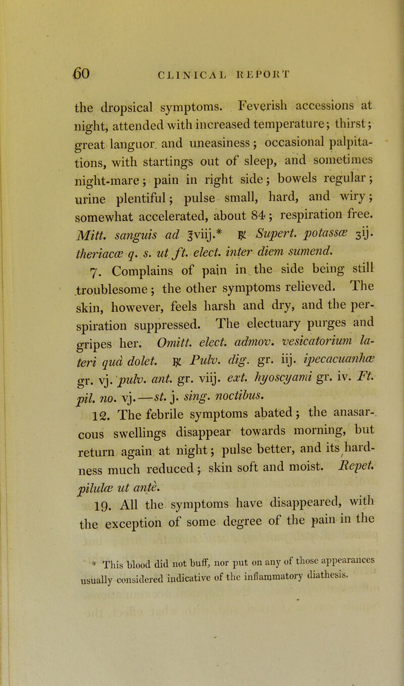 the dropsical symptoms. Feverish accessions at night, attended with increased temperature; thirst; great languor and uneasiness; occasional palpita- tions, with startings out of sleep, and sometimes night-mare; pain in right side; bowels regular; urine plentiful; pulse small, hard, and wiry; somewhat accelerated, about 84 ; respiration free. Mitt, sanguis ad Sviij.* y Supert. potassce 3ij. theriacce q. s. utft. elect, inter diem sumend. 7. Complains of pain in the side being still troublesome; the other symptoms relieved. The skin, however, feels harsh and dry, and the per- spiration suppressed. The electuary purges and gripes her. Omitt. elect, admov. vesicatorium la- teri qua dolet. Tjl Pulv. dig. gr. iij. ipecacuanha? gr. vj. pulv. ant. gr. viij. ext. hyoscyami gr. iv. Ft. pil 710. vj.—st. j. sing, noctibus. 12. The febrile symptoms abated; the anasar- cous swellings disappear towards morning, but return again at night; pulse better, and its hard- ness much reduced ; skin soft and moist. Repet. pilulce ut ante. 19. All the symptoms have disappeared, with the exception of some degree of the pain in the * This blood did not buff, nor put on any of those appearances usually considered indicative of the inflammatory diathesis.