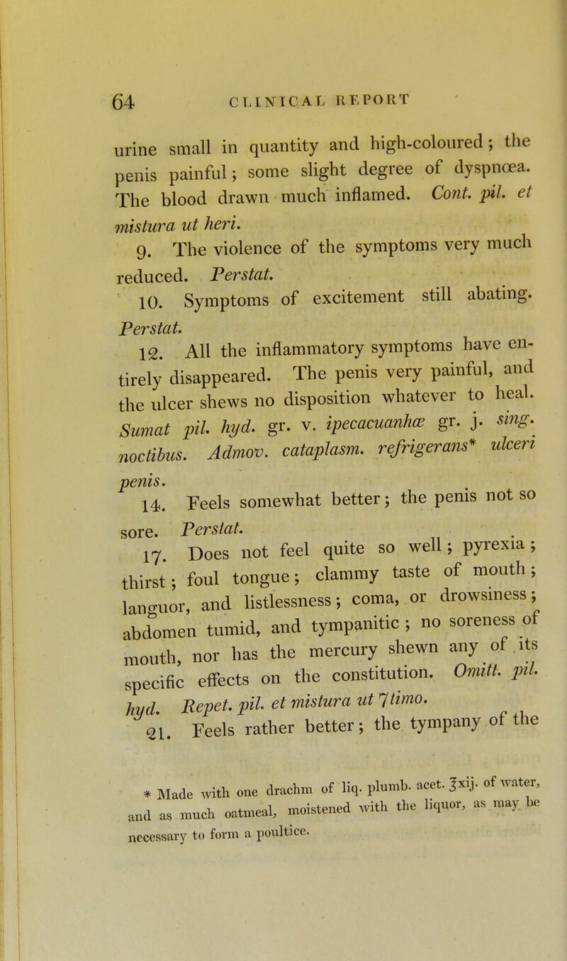 urine small in quantity and high-coloured ; the penis painful; some slight degree of dyspnoea. The blood drawn much inflamed. Cont. pil. et mistura ut heri. 9. The violence of the symptoms very much reduced. Perstat. 10. Symptoms of excitement still abating. Perstat. 12. All the inflammatory symptoms have en- tirely disappeared. The penis very painful, and the ulcer shews no disposition whatever to heal. Sumat pil hyd. gr. v. ipecacuanha? gr. j. sing, noctibus. Admov. cataplasm, refrigerant* ulceri penis. 14. Feels somewhat better; the penis not so sore. Perstat. 17. Does not feel quite so well; pyrexia; thirst; foul tongue; clammy taste of mouth ; languor, and listlessness; coma, or drowsiness: abdomen tumid, and tympanitic ; no soreness of mouth, nor has the mercury shewn any of its specific effects on the constitution. Omitt. pil hyd Repet. pil. et mistura ut Itimo. 31. Feels rather better; the tympany of the ' . Made with one drachm of liq. plumb, aeet. Jxij. of water, and as much oatmeal, moistened with the liquor, as may. be necessary to form a poultice.