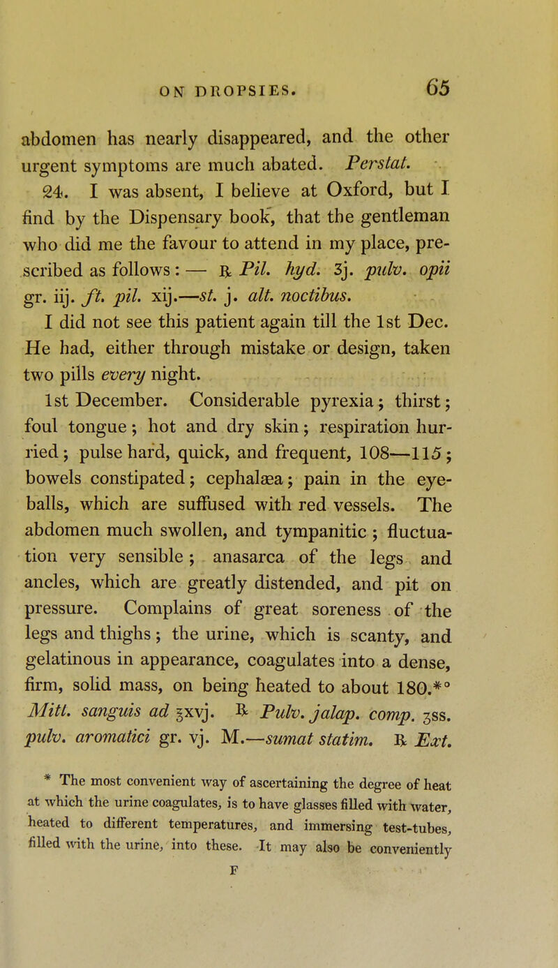 abdomen has nearly disappeared, and the other urgent symptoms are much abated. Perstat. 24. I was absent, I believe at Oxford, but I find by the Dispensary book', that the gentleman who did me the favour to attend in my place, pre- scribed as follows: — R Pil. hyd. 3j. pulv. opii gr. iij. ft. pil. xij.—st. j. alt. noctibus. I did not see this patient again till the 1st Dec. He had, either through mistake or design, taken two pills every night. 1st December. Considerable pyrexia; thirst; foul tongue; hot and dry skin; respiration hur- ried; pulse hard, quick, and frequent, 108—115; bowels constipated; cephalsea; pain in the eye- balls, which are suffused with red vessels. The abdomen much swollen, and tympanitic ; fluctua- tion very sensible; anasarca of the legs and ancles, which are greatly distended, and pit on pressure. Complains of great soreness of the legs and thighs; the urine, which is scanty, and gelatinous in appearance, coagulates into a dense, firm, solid mass, on being heated to about 180.#o Mitt, sanguis ad gxvj. R Pulv. jalap, comp. 3SS. pulv. aromatici gr. vj. M.—sumat statim. R Ext. * The most convenient way of ascertaining the degree of heat at which the urine coagulates, is to have glasses filled with water, heated to different temperatures, and immersing test-tubes, filled with the urine, into these. It may also be conveniently F