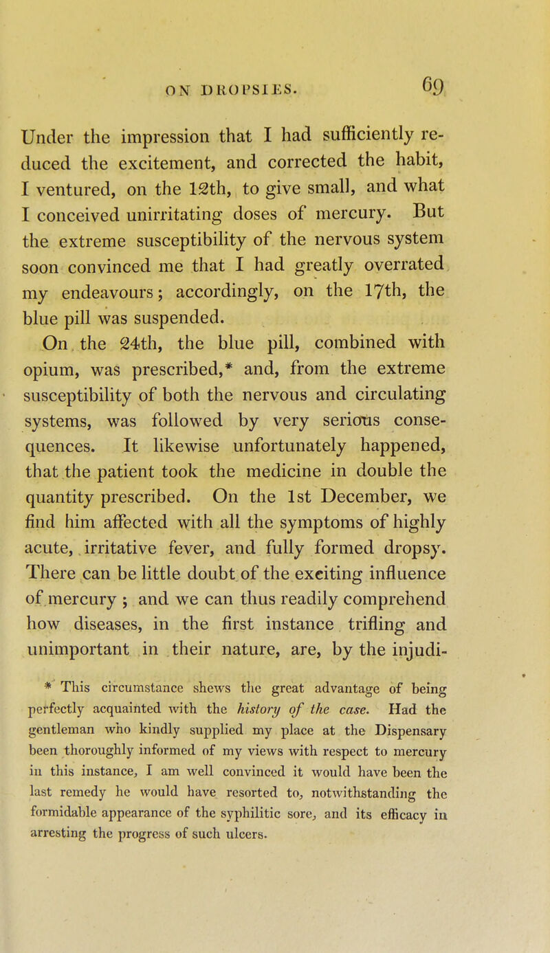 Under the impression that I had sufficiently re- duced the excitement, and corrected the habit, I ventured, on the 12th, to give small, and what I conceived unirritating doses of mercury. But the extreme susceptibility of the nervous system soon convinced me that I had greatly overrated my endeavours; accordingly, on the 17th, the blue pill was suspended. On the 24th, the blue pill, combined with opium, was prescribed,* and, from the extreme • susceptibility of both the nervous and circulating systems, was followed by very serious conse- quences. It likewise unfortunately happened, that the patient took the medicine in double the quantity prescribed. On the 1st December, we find him affected with all the symptoms of highly acute, irritative fever, and fully formed dropsy. There can be little doubt of the exciting influence of mercury ; and we can thus readily comprehend how diseases, in the first instance trifling and unimportant in their nature, are, by the injudi- * This circumstance shews the great advantage of being perfectly acquainted with the history of the case. Had the gentleman who kindly supplied my place at the Dispensary been thoroughly informed of my views with respect to mercury in this instance, I am well convinced it would have been the last remedy he would have resorted to, notwithstanding the formidable appearance of the syphilitic sore, and its efficacy in arresting the progress of such ulcers.