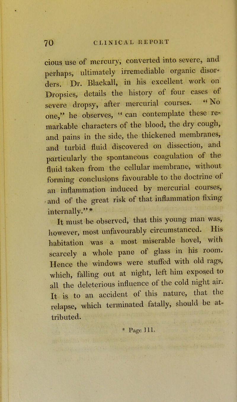 cious use of mercury, converted into severe, and perhaps, ultimately irremediable organic disor- ders. Dr. Blackall, in his excellent work on Dropsies, details the history of four cases of severe dropsy, after mercurial courses. No one, he observes, « can contemplate these re- markable characters of the blood, the dry cough, and pains in the side, the thickened membranes, and turbid fluid discovered on dissection, and particularly the spontaneous coagulation of the fluid taken from the cellular membrane, without forming conclusions favourable to the doctrine of an inflammation induced by mercurial courses, - and of the great risk of that inflammation fixing internally.'' * It must be observed, that this young man was, however, most unfavourably circumstanced. His habitation was a most miserable hovel, with scarcely a whole pane of glass in his room. Hence the windows were stuffed with old rags, which, falling out at night, left him exposed to all the deleterious influence of the cold night air. It is to an accident of this nature, that the relapse, which terminated fatally, should be at- tributed. * Page HI.