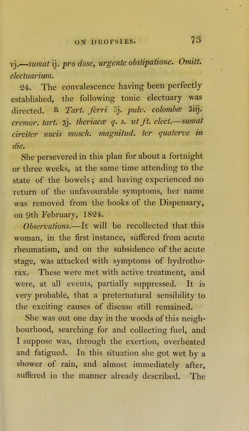 vy—sumat ij. pro dose, urgente obstipatione. Omitt. electuarium. 24. The convalescence having been perfectly established, the following tonic electuary was directed. & Tart, ferri 3j. pulv. colombce 3iij. cremor. tart. 3j. theriacce q. s. utft. elect.—sumat circiter nucis mosch. magnitud. ter quaierve in die. She persevered in this plan for about a fortnight or three weeks, at the same time attending to the state of the bowels; and having experienced no return of the unfavourable symptoms, her name was removed from the books of the Dispensary, on 9th February, 1824. Observations.—It will be recollected that this woman, in the first instance, suffered from acute rheumatism, and on the subsidence of the acute stage, was attacked with symptoms of hydrotho- rax. These were met with active treatment, and were, at all events, partially suppressed. It is very probable, that a preternatural sensibility to the exciting causes of disease still remained. She was out one day in the woods of this neigh- bourhood, searching for and collecting fuel, and I suppose was, through the exertion, overheated and fatigued. In this situation she got wet by a shower of rain, and almost immediately after, suffered in the manner already described. The