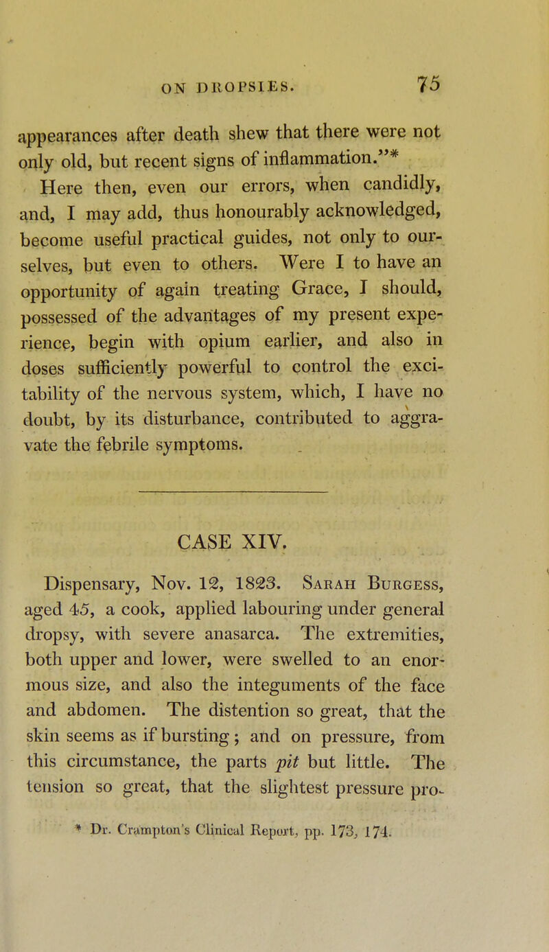 appearances after death shew that there were not only old, but recent signs of inflammation.* Here then, even our errors, when candidly, and, I may add, thus honourably acknowledged, become useful practical guides, not only to our- selves, but even to others. Were I to have an opportunity of again treating Grace, I should, possessed of the advantages of my present expe- rience, begin with opium earlier, and also in doses sufficiently powerful to control the exci- tability of the nervous system, which, I have no doubt, by its disturbance, contributed to aggra- vate the febrile symptoms. CASE XIV. Dispensary, Nov. 12, 1823. Sarah Burgess, aged 45, a cook, applied labouring under general dropsy, with severe anasarca. The extremities, both upper and lower, were swelled to an enor- mous size, and also the integuments of the face and abdomen. The distention so great, that the skin seems as if bursting; and on pressure, from this circumstance, the parts pit but little. The tension so great, that the slightest pressure pro- * Dr. Crampton's Clinical Report, pp. 173, 174.