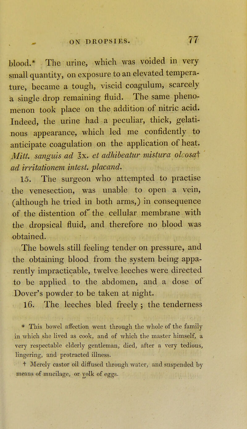 blood.* The urine, which was voided in very small quantity, on exposure to an elevated tempera- ture, became a tough, viscid coagulum, scarcely a single drop remaining fluid. The same pheno- menon took place on the addition of nitric acid. Indeed, the urine had a peculiar, thick, gelati- nous appearance, which led me confidently to anticipate coagulation on the application of heat. Mitt, sanguis ad 3x. et adhibeatur mistura olcosaf ad irritationem intest. placand. 15. The surgeon who attempted to practise the venesection, was unable to open a vein, (although he tried in both arms,) in consequence of the distention or the cellular membrane with the dropsical fluid, and therefore no blood was obtained. The bowels still feeling tender on pressure, and the obtaining blood from the system being appa- rently impracticable, twelve leeches were directed to be applied to the abdomen, and a dose of Dover's powder to be taken at night. 16. The leeches bled freely ; the tenderness * This bowel affection went through the whole of the family in which she lived as cook, and of which the master himself, a very respectable elderly gentleman, died, after a very tedious, lingering, and protracted illness. t Merely castor oil diffused through water, and suspended by means of mucilage, or y,olk of eggs.