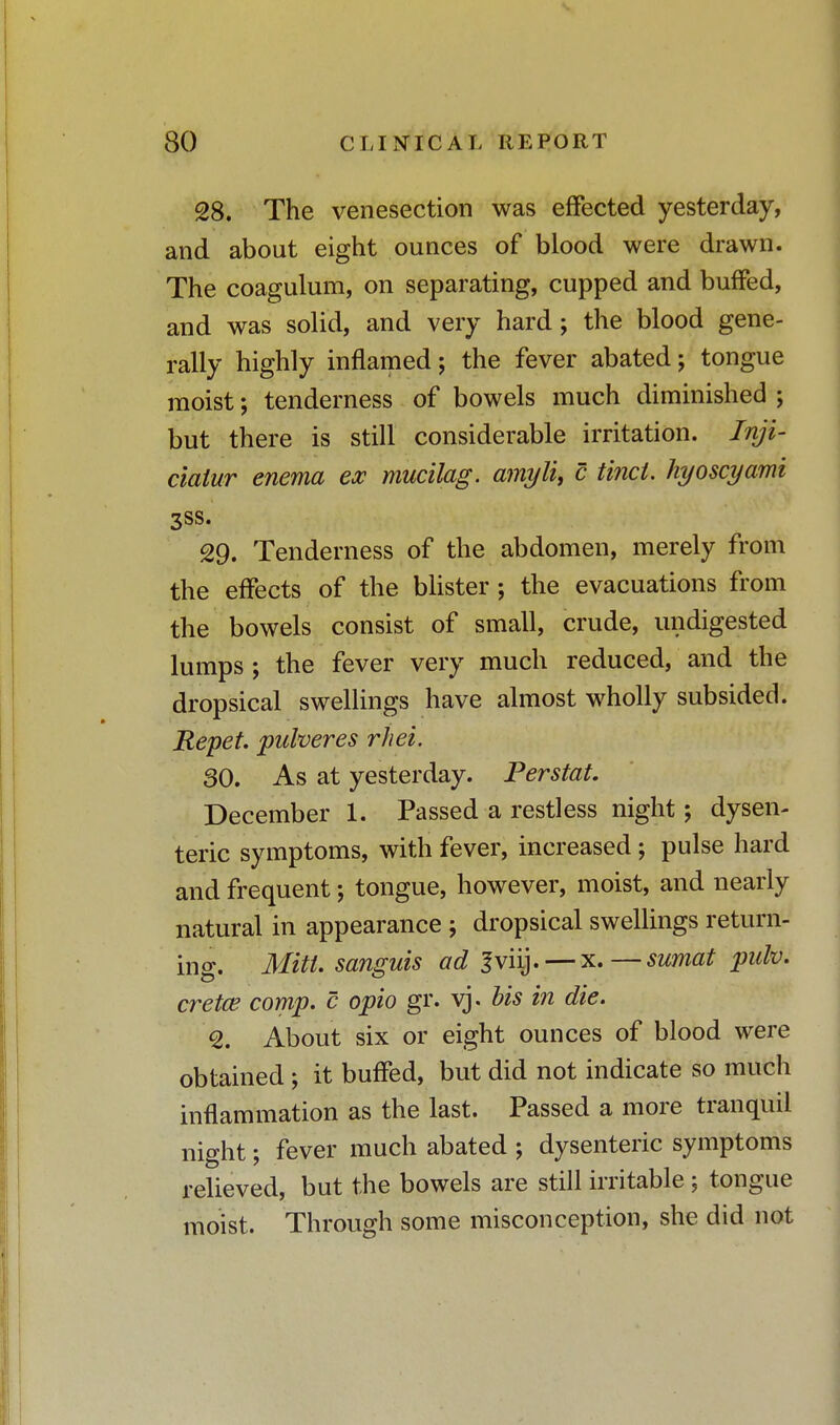 28. The venesection was effected yesterday, and about eight ounces of blood were drawn. The coagulum, on separating, cupped and buffed, and was solid, and very hard; the blood gene- rally highly inflamed; the fever abated; tongue moist; tenderness of bowels much diminished j but there is still considerable irritation. Inji- ciaiur enema ex mucilag. amyli, c Unci, hyoscyami 3SS- 29. Tenderness of the abdomen, merely from the effects of the blister; the evacuations from the bowels consist of small, crude, undigested lumps ; the fever very much reduced, and the dropsical swellings have almost wholly subsided. Repet. pulveres rhei. SO. As at yesterday. Perstat. December 1. Passed a restless night; dysen- teric symptoms, with fever, increased ; pulse hard and frequent; tongue, however, moist, and nearly natural in appearance ; dropsical swellings return- ing. Mitt, sanguis ad Jviij. — x.—sumat pulv. cretce comp. c opto gr. vj. bis in die. <2. About six or eight ounces of blood were obtained ; it buffed, but did not indicate so much inflammation as the last. Passed a more tranquil night; fever much abated ; dysenteric symptoms relieved, but the bowels are still irritable ; tongue moist. Through some misconception, she did not