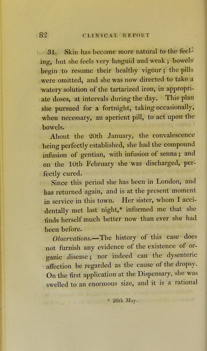 31. Skin has become more natural to the feel^ ing, but she feels very languid and weak j bowels begin to resume their healthy vigour; the pills were omitted, and she was now directed to take a watery solution of the tartarized iron, in appropri- ate doses, at intervals during the day. This plan she pursued for a fortnight, taking occasionally, when necessary, an aperient pill, to act upon the bowels. About the 20th January, the convalescence being perfectly established, she had the compound infusion of gentian, with infusion of senna; and on the 10th February she was discharged, per- fectly cured. Since this period she has been in London, and has returned again, and is at the present moment in service in this town. Her sister, whom I acci- dentally met last night,* informed me that she rinds herself much better now than ever she had been before. Observations.—The history of this case does not furnish any evidence of the existence of or- ganic disease; nor indeed can the dysenteric affection be regarded as the cause of the dropsy. On the first application at the Dispensary, she was swelled to an enormous size, and it is a rational * 26th May-