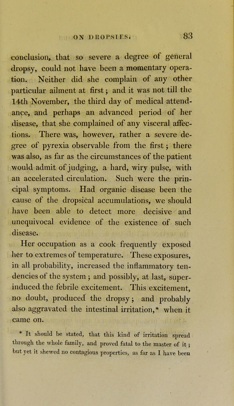 conclusion, that so severe a degree of general dropsy, could not have been a momentary opera- tion. Neither did she complain of any other particular ailment at first j and it was not till the 14th November, the third day of medical attend- ance, and perhaps an advanced period of her disease, that she complained of any visceral affec- tions. There was, however, rather a severe de- gree of pyrexia observable from the first; there was also, as far as the circumstances of the patient would admit of judging, a hard, wiry pulse, with an accelerated circulation. Such were the prin- cipal symptoms. Had organic disease been the cause of the dropsical accumulations, we should have been able to detect more decisive and unequivocal evidence of the existence of such disease. Her occupation as a cook frequently exposed her to extremes of temperature. These exposures, in all probability, increased the inflammatory ten- dencies of the system ; and possibly, at last, super- induced the febrile excitement. This excitement, no doubt, produced the dropsy; and probably also aggravated the intestinal irritation,* when it came on. * It should be stated, that this kind of irritation spread through the whole family, and proved fatal to the master of it; but yet it shewed no contagious properties, as far as I have been