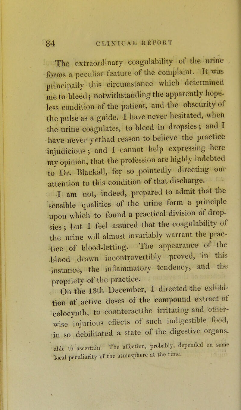 The extraordinary coagulability of the urine forms a peculiar feature of the complaint. It was principally this circumstance which determined me to bleed; notwithstanding the apparently hope- less condition of the patient, and the obscurity of the pulse as a guide. I have never hesitated, when the urine coagulates, to bleed in dropsies; and I have never yethad reason to believe the practice injudicious ; and I cannot help expressing here my opinion, that the profession are highly indebted to Dr. Blackall, for so pointedly directing our attention to this condition of that discharge. I am not, indeed, prepared to admit that the sensible qualities of the urine form a principle upon which to found a practical division of drop- sies ; but I feel assured that the coagulability of the urine will almost invariably warrant the prac- tice of blood-letting. The appearance of the blood drawn incontrovertibly proved, in this instance, the inflammatory tendency, and the propriety of the practice. t On the 13th December, I directed the exhibi- tion of active doses of the compound extract of colocynth, to counteractthe irritating and other- wise injurious effects of such indigestible food, in so debilitated a state of the digestive organs. $m to ascertain. The affection, probably, depended on some local peculiarity of the atmosphere at the time.