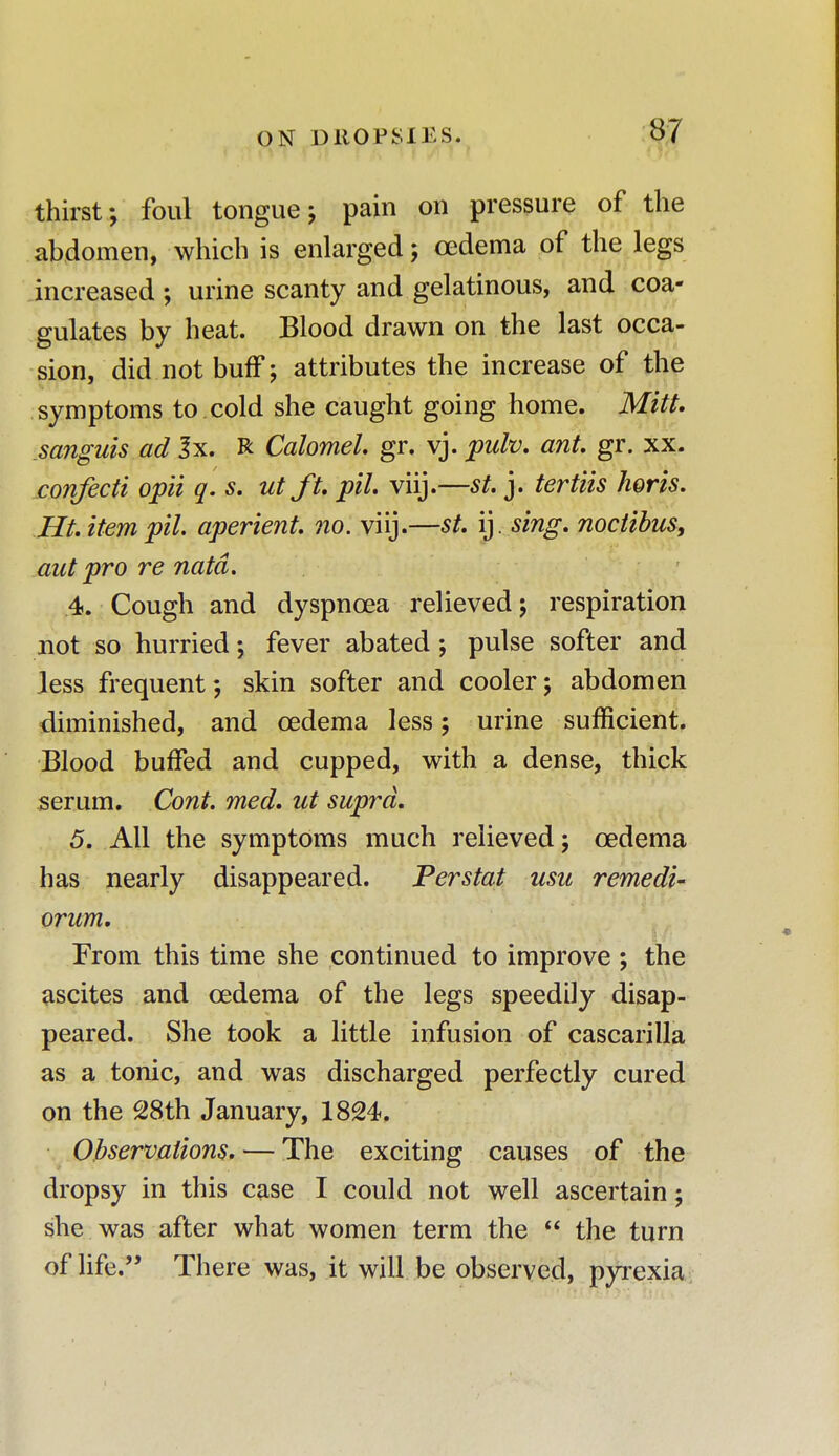 thirst; foul tongue; pain on pressure of the abdomen, which is enlarged; oedema of the legs increased ; urine scanty and gelatinous, and coa- gulates by heat. Blood drawn on the last occa- sion, did not buff; attributes the increase of the symptoms to xoid she caught going home. Mitt, .sanguis ad 3x. R Calomel gr. vj. pulv. ant. gr. xx. confecti opii q. s. ut ft. pit. viij.—st. j. tertiis horis. Ht. item pil. aperient, no. viij.—st. ij. sing, noctibus, out pro re natd. 4. Cough and dyspnoea relieved; respiration not so hurried; fever abated; pulse softer and less frequent; skin softer and cooler; abdomen diminished, and oedema less; urine sufficient. Blood buffed and cupped, with a dense, thick serum. Cont. med. ut supra. 5. All the symptoms much relieved; oedema has nearly disappeared. Perstat usu remedi- orum. From this time she continued to improve ; the ascites and oedema of the legs speedily disap- peared. She took a little infusion of cascarilla as a tonic, and was discharged perfectly cured on the 28th January, 1824. Observations. — The exciting causes of the dropsy in this case I could not well ascertain; she was after what women term the  the turn of life. There was, it will be observed, pyrexia