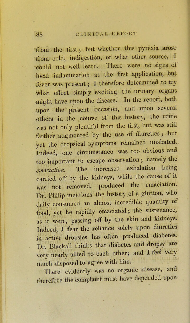 from the first \ but whether this pyrexia arose from cold, indigestion, or what other source* I could not well learn. There were no signs of local inflammation at the first application, but fever was present; I therefore determined to try what effect simply exciting the urinary organs might have upon the disease. In the report, both upon the present occasion, and upon several others in the course of this history, the urine was not only plentiful from the first, but was still farther augmented by the use of diuretics; but yet the dropsical symptoms remained unabated. Indeed, one circumstance was too obvious and too important to escape observation; namely the emaciation. The increased exhalation being carried off by the kidneys, while the cause of it was not removed, produced the emaciation. Dr. Philip mentions the history of a glutton, who daily consumed an almost incredible quantity of food, yet he rapidly emaciated; the sustenance, as it were, passing off by the skin and kidneys. Indeed, I fear the reliance solely upon diuretics in active dropsies has often produced diabetes. Dr. Blackall thinks that diabetes and dropsy are very nearly allied to each other; and I feel very much disposed to agree with him. There evidently was no organic disease, and therefore the complaint must have depended upon