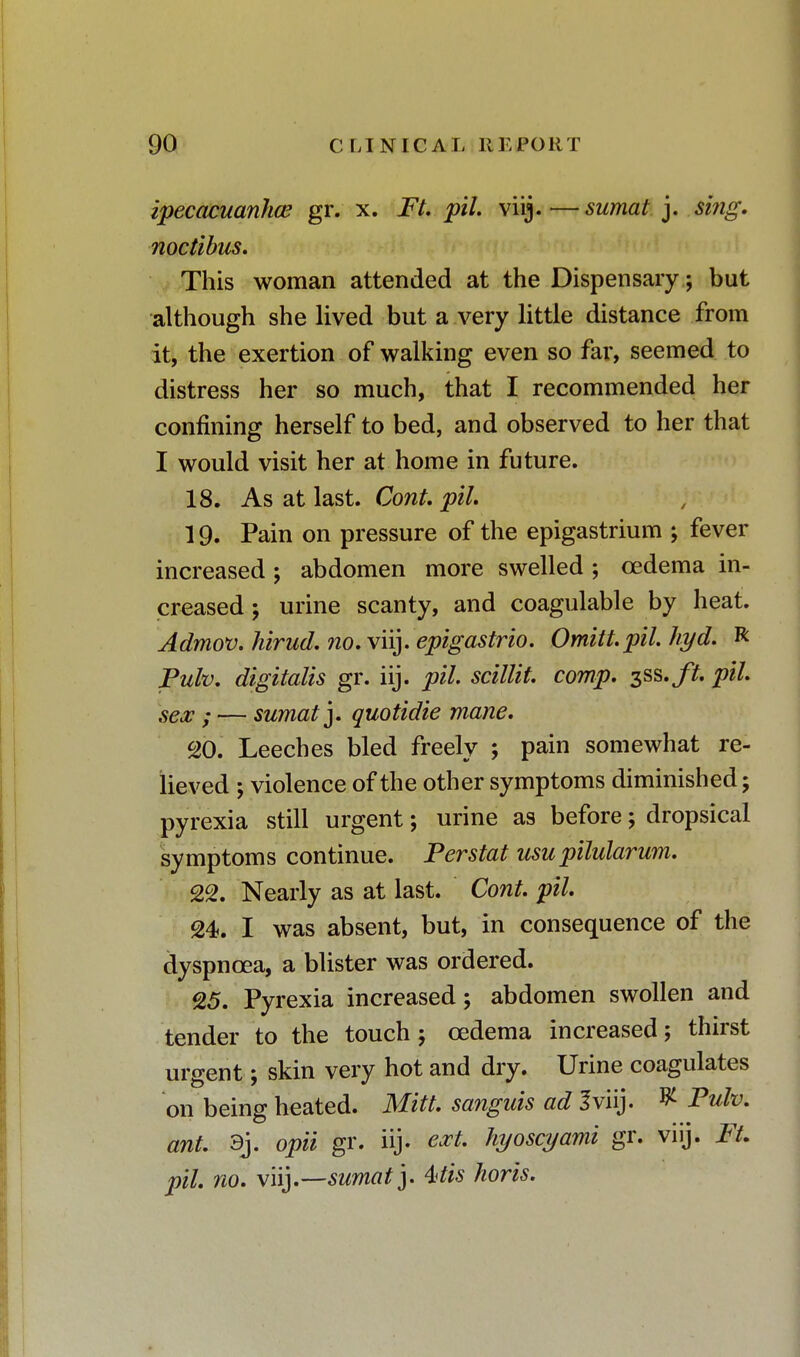 ipecacuanha? gr. x. Ft. pil. viij.—sumat ]. si?ig. noctibus. This woman attended at the Dispensary; but although she lived but a very little distance from it, the exertion of walking even so far, seemed to distress her so much, that I recommended her confining herself to bed, and observed to her that I would visit her at home in future. 18. As at last. Cont. pil. 19. Pain on pressure of the epigastrium ; fever increased ; abdomen more swelled ; cedema in- creased; urine scanty, and coagulable by heat. Admov.hirud.?io. viij. epigastrio. Omitt.pilhyd. R Pulv. digitalis gr. iij. pil scillit. comp. ^ss.ft. pil. sex ; — sumat'y quotidie mane. 20. Leeches bled freely ; pain somewhat re- lieved ; violence of the other symptoms diminished; pyrexia still urgent; urine as before; dropsical symptoms continue. Perstat usupilularum. 22. Nearly as at last. Cont. pil 24. I was absent, but, in consequence of the dyspnoea, a blister was ordered. 25. Pyrexia increased; abdomen swollen and tender to the touch; cedema increased; thirst urgent; skin very hot and dry. Urine coagulates on being heated. Mitt, sanguis ad I viij. ^ Pulv. ant. 3j. opii gr. iij. ext. hyoscyami gr. viij. Ft. pil. no. viij.—sumat j. Wis horis.