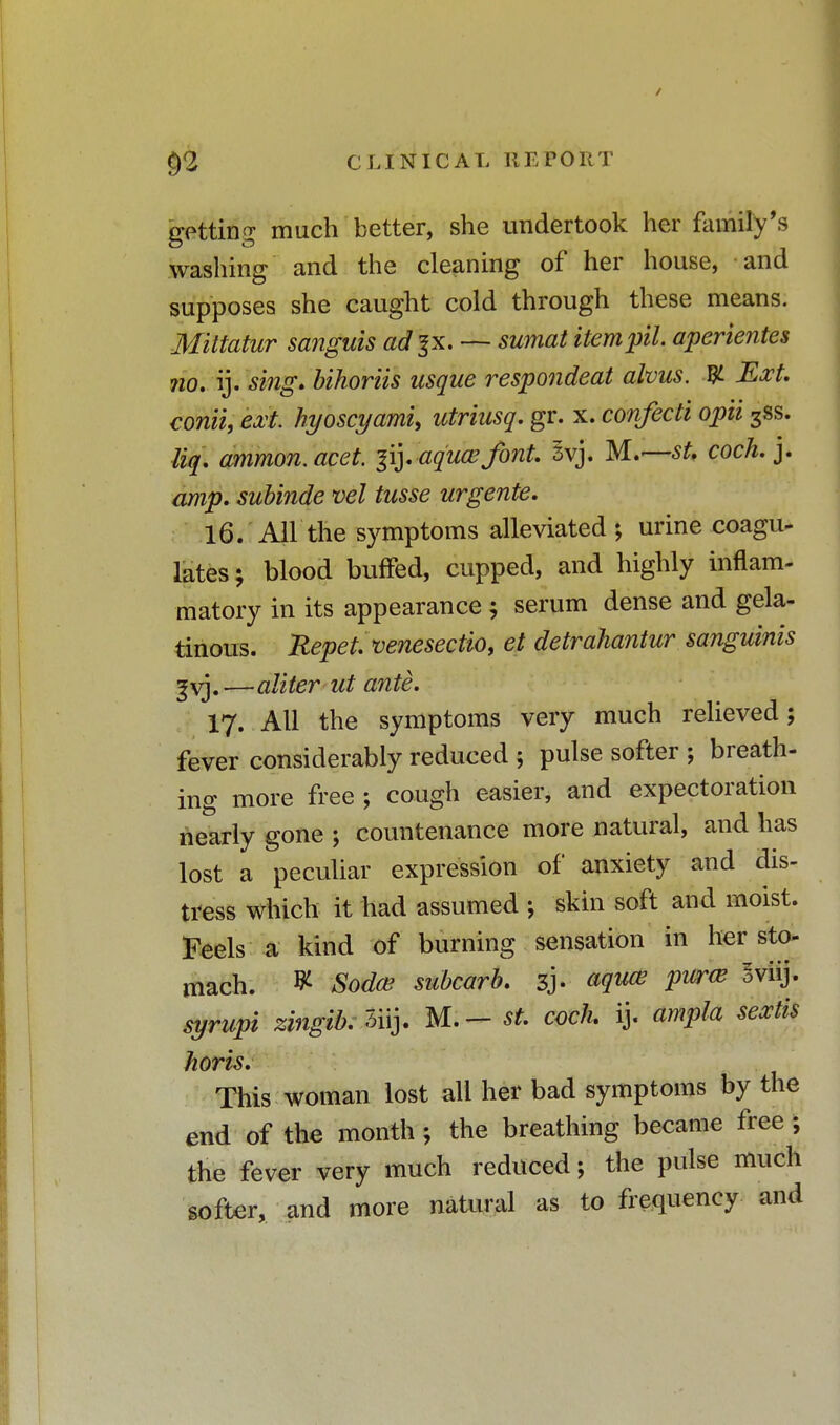 getting much better, she undertook her family's washing and the cleaning of her house, and supposes she caught cold through these means. Mittatur sanguis ad%x. sumat item pit. aperientes no. ij. sing, bihoriis usque respondeat alvus. W- Ext. conii, ext. hyoscyami, utriusq. gr. x. confecti opii 3ss. liq. ammon.acet. |ij. aquasfont. 3vj. M.—sU coch.]. amp. subinde vel tusse urgente. 16. All the symptoms alleviated ; urine coagu- lates ; blood buffed, cupped, and highly inflam- matory in its appearance $ serum dense and gela- tinous. Repet. venesectio, et detrahantur sanguinis ^vj.—aliter ut ante. 17. All the symptoms very much relieved; fever considerably reduced ; pulse softer ; breath- ing more free ; cough easier, and expectoration nearly gone ; countenance more natural, and has lost a peculiar expression of anxiety and dis- tress which it had assumed ; skin soft and moist. Feels a kind of burning sensation in her sto- mach. V- Sodas subcarb. 3J. aquas puras sviij. syrupt zingib. 3iij. M.- st. coch ij. ampla sextis horis. This woman lost all her bad symptoms by the end of the month ; the breathing became free ; the fever very much reduced; the pulse much softer, and more natural as to frequency and