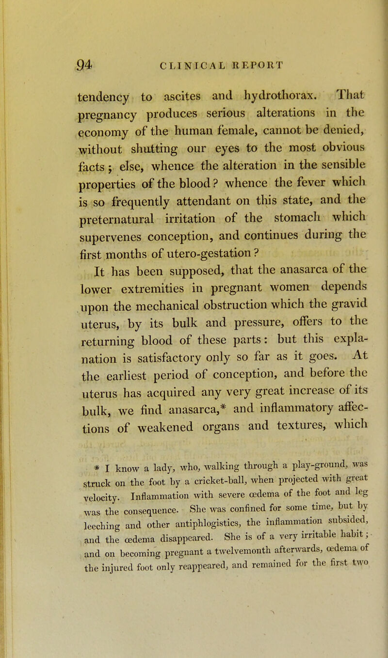 tendency to ascites and hydrothorax. That pregnancy produces serious alterations in the economy of the human female, cannot be denied, without shutting our eyes to the most obvious facts ; else, whence the alteration in the sensible properties of the blood ? whence the fever which is so frequently attendant on this state, and the preternatural irritation of the stomach which supervenes conception, and continues during the first months of utero-gestation ? It has been supposed, that the anasarca of the lower extremities in pregnant women depends upon the mechanical obstruction which the gravid uterus, by its bulk and pressure, offers to the returning blood of these parts: but this expla- nation is satisfactory only so far as it goes. At the earliest period of conception, and before the uterus has acquired any very great increase of its bulk, we find anasarca,* and inflammatory affec- tions of weakened organs and textures, which * I know a lady, who, walking through a play-ground, was struck on the foot by a cricket-ball, when projected with great velocity. Inflammation with severe oedema of the foot and leg was the consequence. She was confined for some time, but by leeching and other antiphlogistics, the inflammation subsided, and the oedema disappeared. She is of a very irritable habit; and on becoming pregnant a twelvemonth afterwards, oedema of the injured foot only reappeared, and remained for the first two