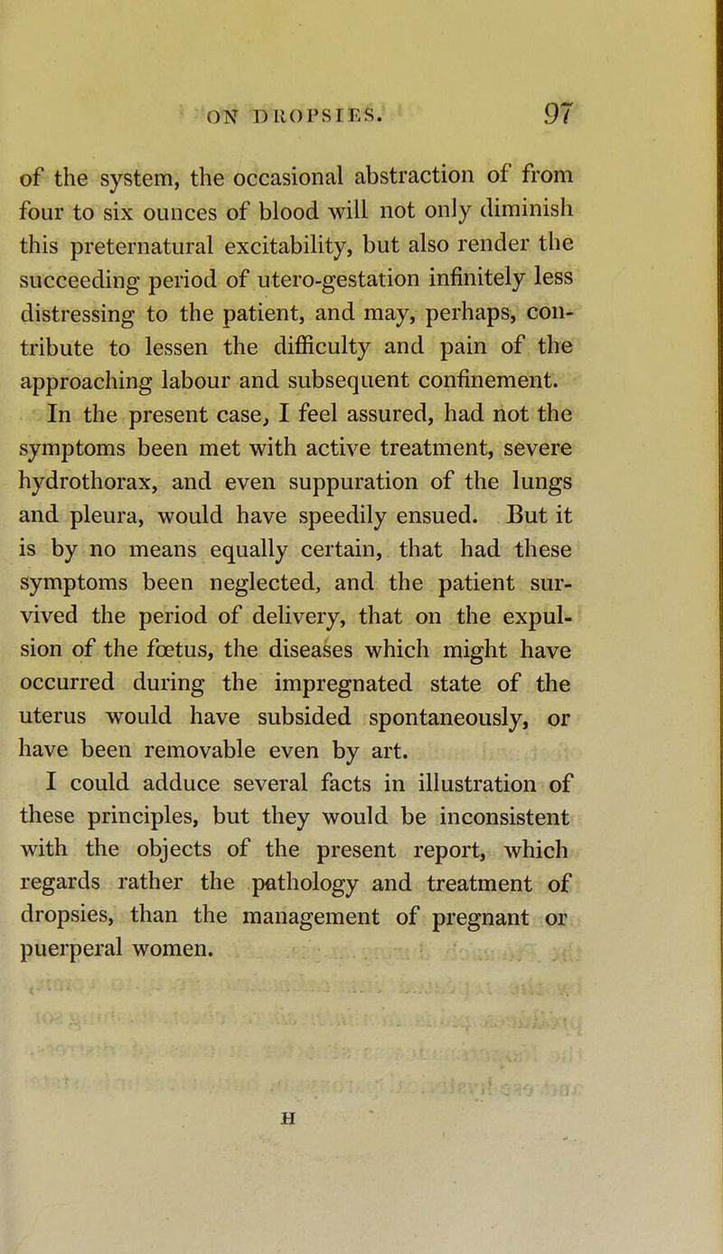 ON DUO PS IKS 91 of the system, the occasional abstraction of from four to six ounces of blood will not only diminish this preternatural excitability, but also render the succeeding period of utero-gestation infinitely less distressing to the patient, and may, perhaps, con- tribute to lessen the difficulty and pain of the approaching labour and subsequent confinement. In the present case, I feel assured, had not the symptoms been met with active treatment, severe hydrothorax, and even suppuration of the lungs and pleura, would have speedily ensued. But it is by no means equally certain, that had these symptoms been neglected, and the patient sur- vived the period of delivery, that on the expul- sion of the foetus, the diseases which might have occurred during the impregnated state of the uterus would have subsided spontaneously, or have been removable even by art. I could adduce several facts in illustration of these principles, but they would be inconsistent with the objects of the present report, which regards rather the pathology and treatment of dropsies, than the management of pregnant or puerperal women. H