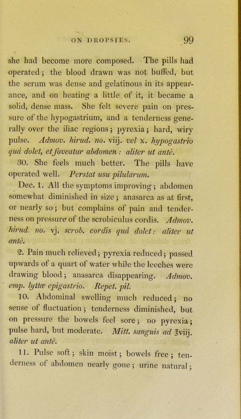 she had become more composed. The pills had operated; the blood drawn was not buffed, but the serum was dense and gelatinous in its appear- ance, and on heating a little of it, it became a solid, dense mass. She felt severe pain on pres- sure of the hypogastrium, and a tenderness gene- rally over the iliac regions; pyrexia; hard, wiry pulse. Admov. hirud. no. viij. vel x. hypogastrio qua dolet, etfoveatur abdomen: aliter ut ante. 30. She feels much better. The pills have operated well. Perstat usu pilularum. Dec. 1. All the symptoms improving ; abdomen somewhat diminished in size ; anasarca as at first, or nearly so; but complains of pain and tender- ness on pressure of the scrobiculus cordis. Admov. hirud. no. vj. scrob. cordis qua dolet: aliter ut ante. 2. Pain much relieved; pyrexia reduced; passed upwards of a quart of water while the leeches were drawing blood; anasarca disappearing. Admov. emp. lyttce epigastrio. Repet. pil 10. Abdominal swelling much reduced; no sense of fluctuation; tenderness diminished, but on pressure the bowels feel sore; no pyrexia; pulse hard, but moderate. Mitt, sanguis ad 3viij. aliter ut ante. 11. Pulse soft; skin moist; bowels free; ten- derness of abdomen nearly gone ; urine natural;