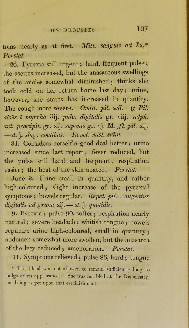 toms nearly as at first. Mitt, sanguis ad 3x.* Perstat. 26. Pyrexia still urgent; hard, frequent pulse; the ascites increased, but the anasarcous swellings of the ancles somewhat diminished; thinks she took cold on her return home last day; urine, however, she states has increased in quantity. The cough more severe. Omitt. pil. scil. $ Pil. aloes c myrrhd 3ij. pulv. digitalis gr. viij. sulph. ant. prcecipit. gr. xij. saponis gr. vj. M. ft. pil xij. —si. j. sing, noctibus. Repet. mist, salin. 31. Considers herself a good deal better; urine increased since last report; fever reduced, but the pulse still hard and frequent; respiration easier; the heat of the skin abated. Perstat. June 2. Urine small in quantity, and rather high-coloured; slight increase of the pyrexial symptoms ; bowels regular. Repet. pil.—augeatur digitalis ad grana xij. — St. j. quotidie. 9. Pyrexia; pulse 90, softer ; respiration nearly natural; severe headach ; whitish tongue ; bowels regular; urine high-coloured, small in quantity; abdomen somewhat more swollen, but the anasarca of the legs reduced; amenorrhcea. Perstat. 11. Symptoms relieved ; pulse 86, hard ; tongue * This blood was not allowed to remain sufficiently long to judge of its appearances. She was not bled at the Dispensary, not being as yet upon that establishment.