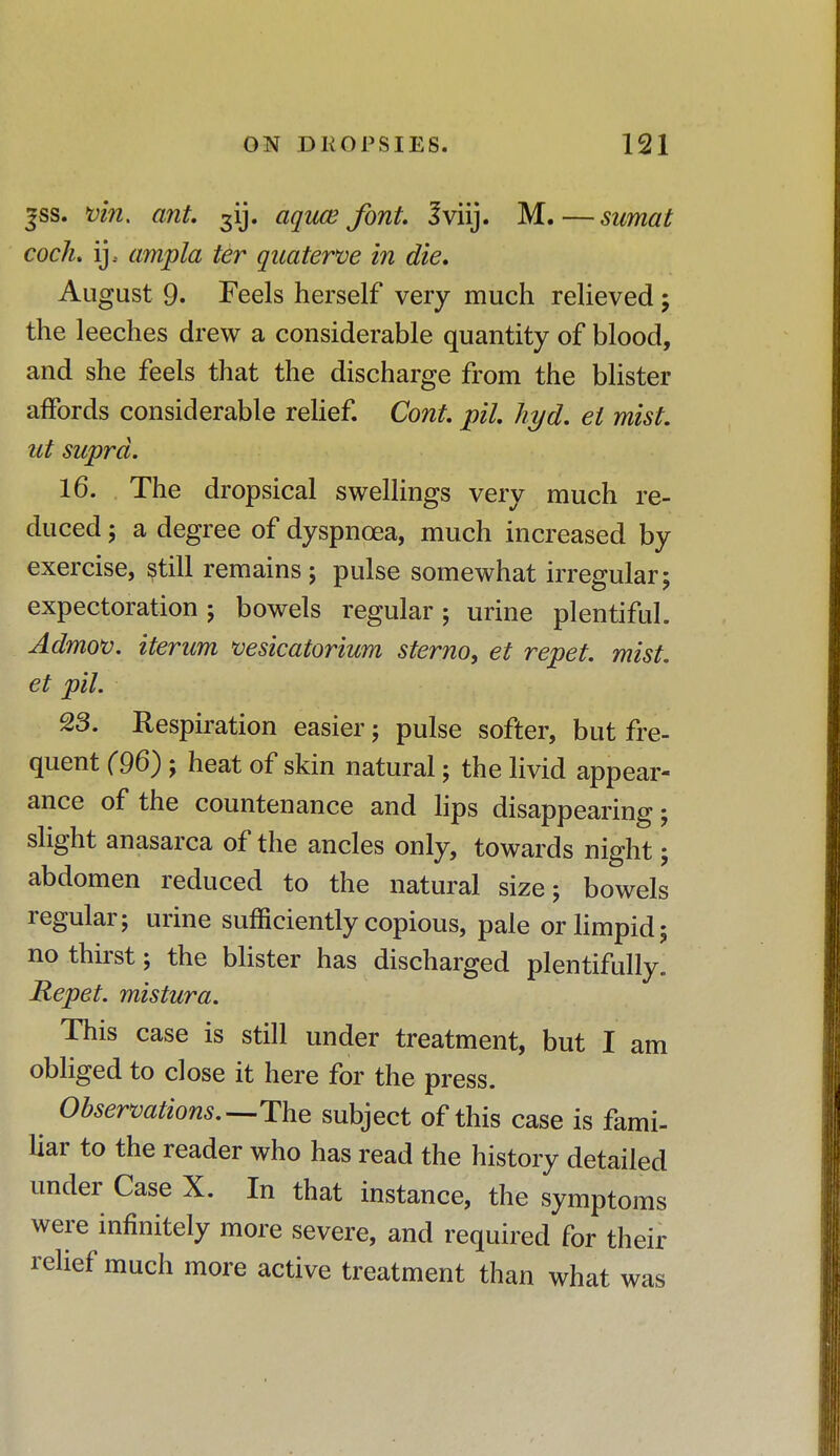 ^ss. Kin. ant. 3IJ. aquce font. Jviij. M.—sumat cock, ij, ampla ter quaterve in die. August 9. Feels herself very much relieved ; the leeches drew a considerable quantity of blood, and she feels that the discharge from the blister affords considerable relief. Cont. pil. hyd. el mist, ut supra. 16. The dropsical swellings very much re- duced ; a degree of dyspnoea, much increased by exercise, still remains; pulse somewhat irregular; expectoration; bowels regular; urine plentiful. Admov. iterum vesicatorium sterno, et repet. mist, et pil. 23. Respiration easier; pulse softer, but fre- quent (96); heat of skin natural; the livid appear- ance of the countenance and lips disappearing; slight anasarca of the ancles only, towards night; abdomen reduced to the natural size; bowels regular; urine sufficiently copious, pale or limpid; no thirst; the blister has discharged plentifully. Repet. mistura. This case is still under treatment, but I am obliged to close it here for the press. Observations.—-The subject of this case is fami- liar to the reader who has read the history detailed under Case X. In that instance, the symptoms were infinitely more severe, and required for their relief much more active treatment than what was