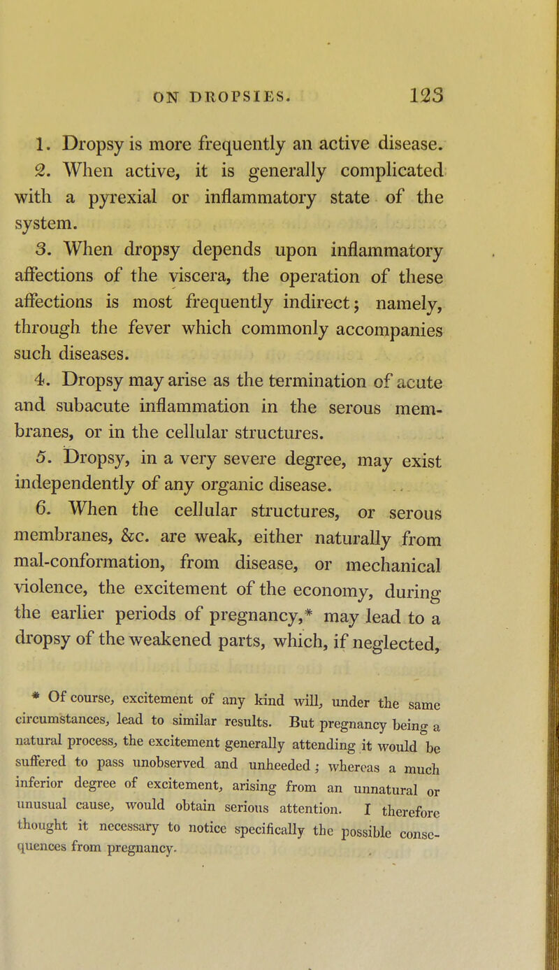 1. Dropsy is more frequently an active disease. 2. When active, it is generally complicated with a pyrexial or inflammatory state of the system. 3. When dropsy depends upon inflammatory affections of the viscera, the operation of these affections is most frequently indirect; namely, through the fever which commonly accompanies such diseases. 4. Dropsy may arise as the termination of acute and subacute inflammation in the serous mem- branes, or in the cellular structures. 5. Dropsy, in a very severe degree, may exist independently of any organic disease. 6. When the cellular structures, or serous membranes, &c. are weak, either naturally from mal-conformation, from disease, or mechanical violence, the excitement of the economy, during the earlier periods of pregnancy,* may lead to a dropsy of the weakened parts, which, if neglected, * Of course, excitement of any kind will, under the same circumstances, lead to similar results. But pregnancy being a natural process, the excitement generally attending it would be suffered to pass unobserved and unheeded; whereas a much inferior degree of excitement, arising from an unnatural or unusual cause, would obtain serious attention. I therefore thought it necessary to notice specifically the possible conse- quences from pregnancy.