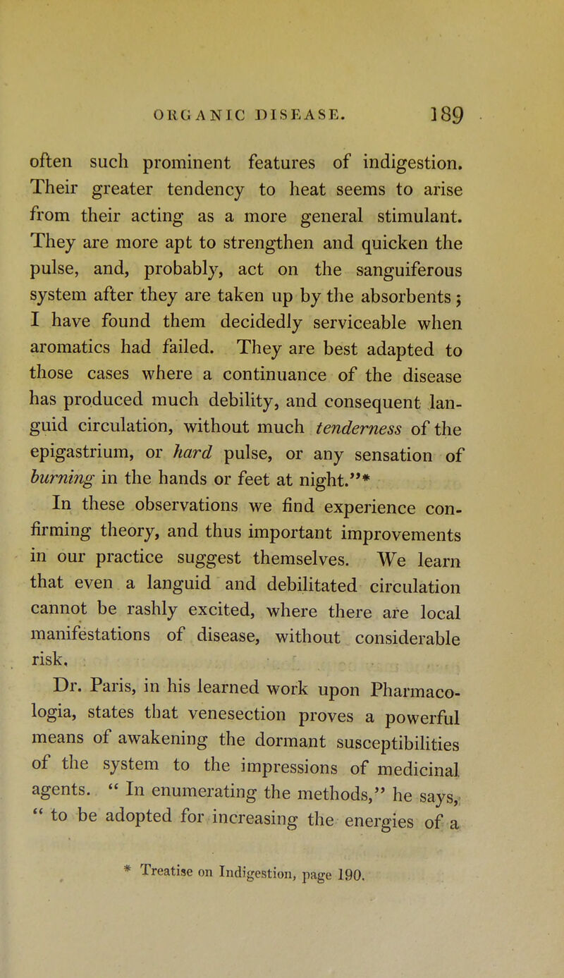 often such prominent features of indigestion. Their greater tendency to heat seems to arise from their acting as a more general stimulant. They are more apt to strengthen and quicken the pulse, and, probably, act on the sanguiferous system after they are taken up by the absorbents; I have found them decidedly serviceable when aromatics had failed. They are best adapted to those cases where a continuance of the disease has produced much debility, and consequent lan- guid circulation, without much tenderness of the epigastrium, or hard pulse, or any sensation of burning in the hands or feet at night.* In these observations we find experience con- firming theory, and thus important improvements in our practice suggest themselves. We learn that even a languid and debilitated circulation cannot be rashly excited, where there are local manifestations of disease, without considerable risk. Dr. Paris, in his learned work upon Pharmaco- logia, states that venesection proves a powerful means of awakening the dormant susceptibilities of the system to the impressions of medicinal agents.  In enumerating the methods, he says,  to be adopted for increasing the energies of a