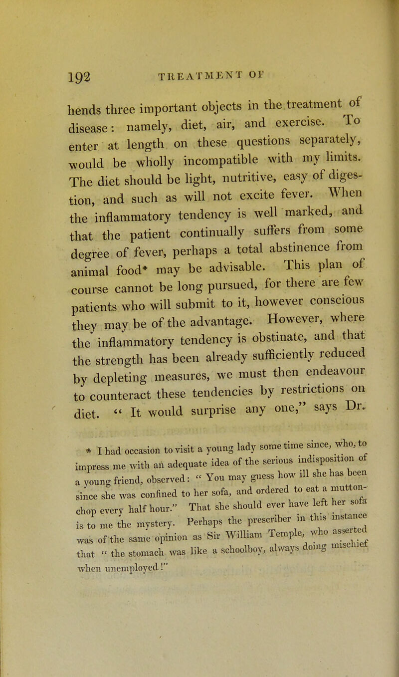 hends three important objects in the treatment of disease: namely, diet, air, and exercise. To enter at length on these questions separately, would be wholly incompatible with my limits. The diet should be light, nutritive, easy of diges- tion, and such as will not excite fever. When the inflammatory tendency is weir marked, and that the patient continually suffers from some degree of fever, perhaps a total abstinence from animal food* may be advisable. This plan of course cannot be long pursued, for there are few patients who will submit to it, however conscious they may be of the advantage. However, where the inflammatory tendency is obstinate, and that the strength has been already sufficiently reduced by depleting measures, we must then endeavour to counteract these tendencies by restrictions on diet.  It would surprise any one, says Dr. * I had occasion to visit a young lady sometime since, who, to impress me with an adequate idea of the serious indisposrtion of a young friend, observed: « You may guess how ill she has been since she was confined to her sofa, and ordered to eat a mutton- chop every half hour. That she should ever have left her sofa is to me the mystery. Perhaps the prescriber in tins mstance was of the same opinion as Sir William that << the stomach was like a schoolboy, always doing nnsclnet when unemployed!