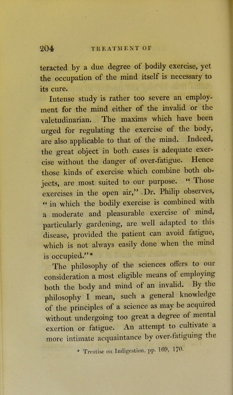 teracted by a due degree of bodily exercise, yet the occupation of the mind itself is necessary to its cure. Intense study is rather too severe an employ- ment for the mind either of the invalid or the valetudinarian. The maxims which have been urged for regulating the exercise of the body, are also applicable to that of the mind. Indeed, the great object in both cases is adequate exer- cise without the danger of over-fatigue. Hence those kinds of exercise which combine both ob- jects, are most suited to our purpose.  Those exercises in the open air, >Dr. Philip observes,  in which the bodily exercise is combined with a moderate and pleasurable exercise of mind, particularly gardening, are well adapted to this disease, provided the patient can avoid fatigue, which is not always easily done when the mind is occupied.* The philosophy of the sciences offers to our consideration a most eligible means of employing both the body and mind of an invalid. By the philosophy I mean, such a general knowledge of the principles of a science as may be acquired without undergoing too great a degree of mental exertion or fatigue. An attempt to cultivate a more intimate acquaintance by over-fatiguing the