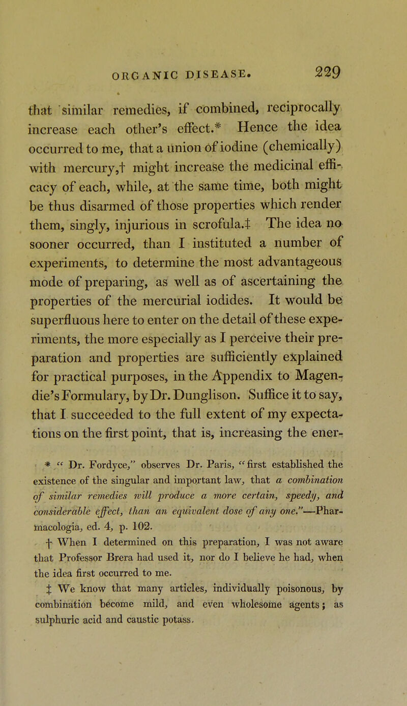 that similar remedies, if combined, reciprocally increase each other's effect* Hence the idea occurred to me, that a union of iodine (chemically) with mercury,t might increase the medicinal effi- cacy of each, while, at the same time, both might be thus disarmed of those properties which render them, singly, injurious in scrofula.t The idea no sooner occurred, than I instituted a number of experiments, to determine the most advantageous mode of preparing, as well as of ascertaining the properties of the mercurial iodides. It would be superfluous here to enter on the detail of these expe- riments, the more especially as I perceive their pre- paration and properties are sufficiently explained for practical purposes, in the Appendix to Magen- die's Formulary, by Dr. Dunglison. Suffice it to say, that I succeeded to the full extent of my expecta- tions on the first point, that is, increasing the ener- * '' Dr. Fordyce, observes Dr. Paris,  first established the existence of the singular and important law, that a combination of similar remedies will produce a more certain, speedy, and considerable effect, than an equivalent dose of any one.—Phar- macologia, ed. 4, p. 102. -j- When I determined on this preparation, I was not aware that Professor Brera had used it, nor do I believe he had, when the idea first occurred to me. X We know that many articles, individually poisonous, by combination become mild, and even wholesome agents; as sulphuric acid and caustic potass.