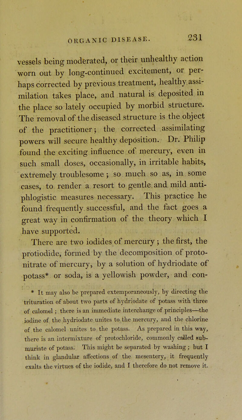 ORGANIC DISEASE. vessels being moderated, or their unhealthy action worn out by long-continued excitement, or per- haps corrected by previous treatment, healthy assi- milation takes place, and natural is deposited in the place so lately occupied by morbid structure. The removal of the diseased structure is the object of the practitioner; the corrected assimilating powers will secure healthy deposition. Dr. Philip found the exciting influence of mercury, even in such small doses, occasionally, in irritable habits, extremely troublesome ; so much so as, in some cases, to render a resort to gentle, and mild anti- phlogistic measures necessary. This practice he found frequently, successful, and the fact goes a great way in confirmation of the theory which I have supported. There are two iodides of mercury; the first, the protiodide, formed by the decomposition of proto- nitrate of mercury, by a solution of hydriodate of potass* or soda, is a yellowish powder, and con- * It may also be prepared extemporaneously, by directing the trituration of about two parts of hydriodate of potass with three of calomel,• there is an immediate interchange of principles—the iodine of the hydriodate unites to the mercury, and the chlorine of the calomel unites to the potass. As prepared in this way, there is an intermixture of protochloride, commonly cailed sub- muriate of potass. This might be separated by washing; but I think in glandular affections of the mesentery, it frequently exalts the virtues of the iodide, and I therefore do not remove it.