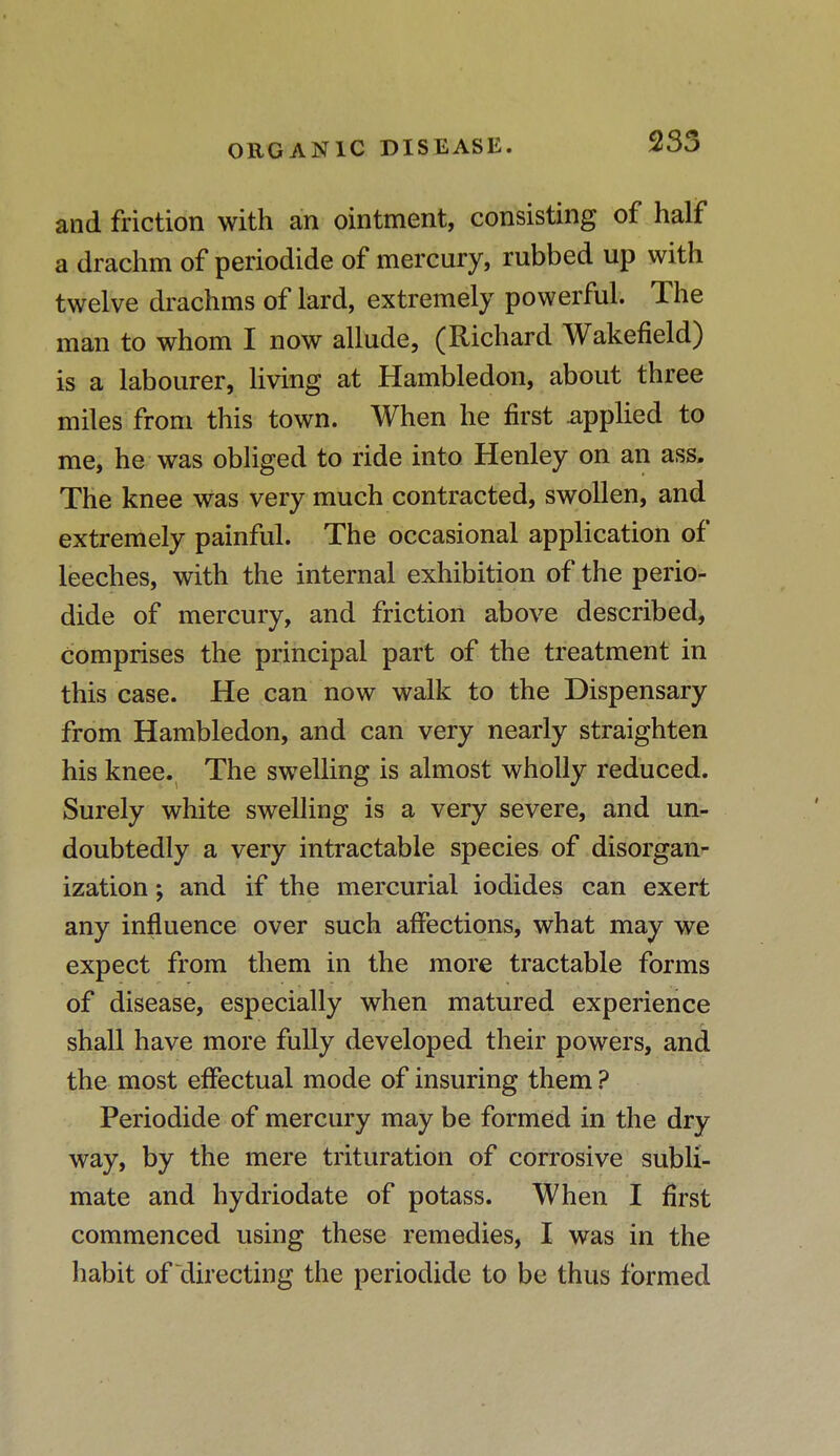 and friction with an ointment, consisting of half a drachm of periodide of mercury, rubbed up with twelve drachms of lard, extremely powerful. The man to whom I now allude, (Richard Wakefield) is a labourer, living at Hambledon, about three miles from this town. When he first .applied to me, he was obliged to ride into Henley on an ass. The knee was very much contracted, swollen, and extremely painful. The occasional application of leeches, with the internal exhibition of the perio- dide of mercury, and friction above described, comprises the principal part of the treatment in this case. He can now walk to the Dispensary from Hambledon, and can very nearly straighten his knee. The swelling is almost wholly reduced. Surely white swelling is a very severe, and un- doubtedly a very intractable species of disorgan- ization ; and if the mercurial iodides can exert any influence over such affections, what may we expect from them in the more tractable forms of disease, especially when matured experience shall have more fully developed their powers, and the most effectual mode of insuring them ? Periodide of mercury may be formed in the dry way, by the mere trituration of corrosive subli- mate and hydriodate of potass. When I first commenced using these remedies, I was in the habit of directing the periodide to be thus formed