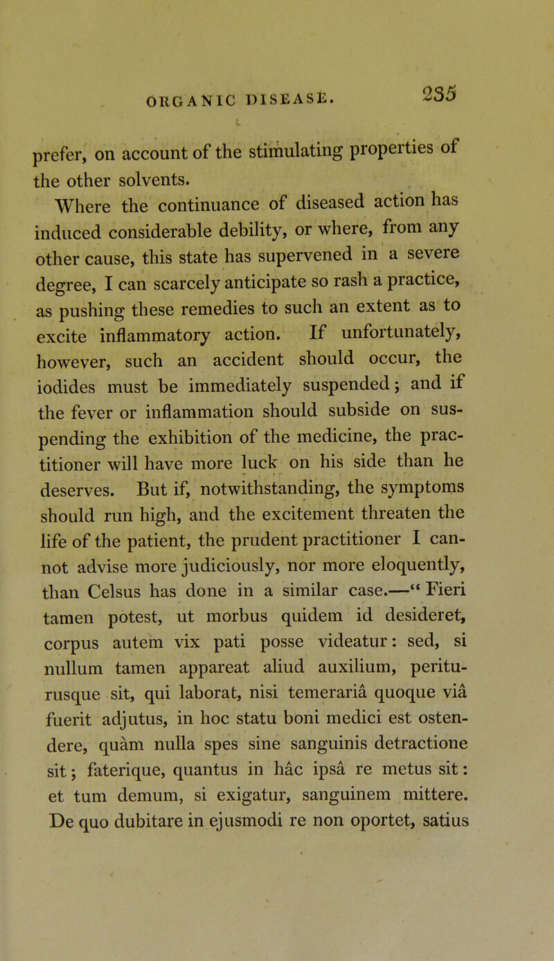 prefer, on account of the stimulating properties of the other solvents. Where the continuance of diseased action has induced considerable debility, or where, from any- other cause, this state has supervened in a severe degree, I can scarcely anticipate so rash a practice, as pushing these remedies to such an extent as to excite inflammatory action. If unfortunately, however, such an accident should occur, the iodides must be immediately suspended; and if the fever or inflammation should subside on sus- pending the exhibition of the medicine, the prac- titioner will have more luck on his side than he deserves. But if, notwithstanding, the symptoms should run high, and the excitement threaten the life of the patient, the prudent practitioner I can- not advise more judiciously, nor more eloquently, than Celsus has done in a similar case.— Fieri tamen potest, ut morbus quidem id desideret, corpus autem vix pati posse videatur: sed, si nullum tamen appareat aliud auxilium, peritu- rusque sit, qui labor at, nisi temeraria quoque via fuerit adjutus, in hoc statu boni medici est osten- dere, quam nulla spes sine sanguinis detractione sit; faterique, quantus in Mc ipsa re metus sit: et turn demum, si exigatur, sanguinem mittere. De quo dubitare in ejusmodi re non oportet, satius